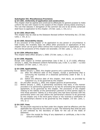 Subchapter XII. Miscellaneous Provisions
§ 15-1201. Uniformity of application and construction.
This chapter shall be applied and construed to effectuate its general purpose to make
uniform the law with respect to the subject of this chapter among states enacting it.
The rule that statutes in derogation of the common law are to be strictly construed
shall have no application to this chapter. (72 Del. Laws, c. 151, § 1.)

§ 15-1202. Short title.
This chapter may be cited as the Delaware Revised Uniform Partnership Act. (72 Del.
Laws, c. 151, § 1.)

§ 15-1203. Severability clause.
If any provision of this chapter or its application to any person or circumstance is
held invalid, the invalidity does not affect other provisions or applications of this
chapter which can be given effect without the invalid provision or application, and to
this end the provisions of this chapter are severable. (72 Del. Laws, c. 151, § 1.)

§ 15-1204. Effective date.
This chapter takes effect January 1, 2000. (72 Del. Laws, c. 151, § 1.)

§ 15-1205. Repeals.
Except with respect to limited partnerships (see 6 Del. C. § 17-1105), effective
January 1, 2002, the Delaware Uniform Partnership Law, 6 Del. C. § 1501 -- § 1553
is repealed. (72 Del. Laws, c. 151, § 1.)

§ 15-1206. Applicability.
(a)    Before January 1, 2002, this chapter governs only a partnership formed:
       (1) after the effective date of this chapter, except a partnership that is
             continuing the business of a dissolved partnership under 6 Del. C. §
             1541; and
      (2) before the effective date of this chapter, that elects, as provided by
             subsection (c), to be governed by this chapter.
(b)    On and after January 1, 2002, this chapter governs all partnerships.
(c)    Before January 1, 2002, a partnership voluntarily may elect, in the manner
       provided in its partnership agreement or by law for amending the partnership
       agreement, to be governed by this chapter. The provisions of this chapter
       relating to the liability of the partnership's partners to third parties apply to
       limit those partners' liability to a third party who had done business with the
       partnership within one year before the partnership's election to be governed
       by this chapter only if the third party knows or has received a notification of
       the partnership's election to be governed by this chapter. (72 Del. Laws, c.
       151, § 1.)

§ 15-1207. Fees.
(a)   No document required to be filed under this chapter shall be effective until the
      applicable fee required by this section is paid. The following fees shall be paid
      to and collected by the Secretary of State for the use of the State of
      Delaware:
      (1)    Upon the receipt for filing of any statement or certificate, a fee in the
             amount of $100.00.



                                                                                    199
 