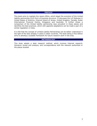 PREFACE

This book aims to cogitate the raison d'être, which beget the evolution of the limited
liability partnership (LLP) form of business structure. It discusses the LLP Statutes in
United States of America, Channel Island of Jersey, United Kingdom, Canada, Dubai
International Financial Centre, Singapore and Australia. It further draws a
comparison of the limited liability partnership laws prevalent in these places and
identifies the best practices, which with apposite adaptations can be made a part of a
similar legislation in India.

It is felt that the concept of Limited Liability Partnerships can be better understood in
the light of the laws already in place in other countries. The book being a first edition
aims to develop a scalable framework for future research work in the area.

                                   METHODOLOGY

This book adopts a desk research method, which involves Internet research,
literature review and analysis, and correspondence with the relevant authorities in
the places studied.




                                                                                       2
 