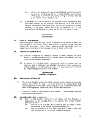 (c)    refrain from dealing with the limited liability partnership in the
                            conduct or winding up of the limited liability partnership's
                            activities as or on behalf of a party having an interest adverse
                            to the limited liability partnership.

            (3)      A partner’s duty of due care to the limited liability partnership and
                     the other partners in the conduct and winding up of the limited
                     liability partnership's activities is to refrain from engaging in grossly
                     negligent or reckless conduct and from contravening any of the
                     provisions of this Act and any other law for the time being in force.


                                           Chapter VII
                                          Contributions

25.         Form of Contribution.
            A contribution of a partner may consist of tangible or intangible property or
            other benefit to the limited liability partnership, including money, services
            performed, promissory notes, other agreements to contribute cash or
            property, and contracts for services performed or to be performed.

26.         Liability for Contribution.

            (1) A partner's obligation to contribute money or other property or other
                 benefit or to perform services for a limited liability partnership shall be
                 as per the partnership agreement.

            (2)    A creditor of a limited liability partnership, which extends credit or
                   otherwise acts in reliance on an obligation described in that agreement,
                   without notice of any compromise under t h i s sub-section, may enforce
                   the original obligation against such partner.

                                          Chapter VIII
                                      Financial Disclosures

27.         Maintenance of records.

      (1)         The limited liability partnership shall maintain proper books of accounts
                  relating to its affair for each year of its existence on accrual basis and
                  according to the double entry system of accounting, and shall maintain the
                  same at its registered office for a period as may be prescribed.

      (2)         If default is made in complying with sub-section (1), the manager shall be
                  punishable under the Act.

28.         Annual declaration of solvency.
            (1)  Every limited liability partnership shall lodge with the Registrar a
                 declaration by its manager that in his opinion, the limited liability
                 partnership either —
                 (a)    appears as at that date to be able to pay its debts as they
                        become due in the normal course of business; or
                 (b)    does not appear as at that date to be able to pay its debts as
                        they become due in the normal course of business.



                                                                                           20
 