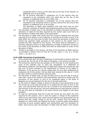 completed within 2 hours on the same day as the day of the request, an
            additional sum of up to $500;
       (2) For all services described in subsection (a) of this section that are
            requested to be completed within the same day as the day of the
            request, an additional sum of up to $200; and
      (3) For all services described in subsection (a) of this section that are
            requested to be completed within a 24-hour period from the time of the
            request, an additional sum of up to $100.
            The Secretary of State shall establish (and may from time to time
            amend) a schedule of specific fees payable pursuant to this subsection.
(c)   The Secretary of State may in the Secretary of State's discretion permit the
      extension of credit for the fees required by this section upon such terms as
      the Secretary of State shall deem to be appropriate.
(d)   The Secretary of State shall retain from the revenue collected from the fees
      required by this section a sum sufficient to provide at all times a fund of at
      least $500, but not more than $1,500, from which the Secretary of State may
      refund any payment made pursuant to this section to the extent that it
      exceeds the fees required by this section. The funds shall be deposited in a
      financial institution which is a legal depository of State of Delaware moneys to
      the credit of the Secretary of State and shall be disbursable on order of the
      Secretary of State.
(e)    Except as provided in this section, the fees of the Secretary of State shall be
       as provided in Section 2315 of Title 29. (72 Del. Laws, c. 151, § 1; 74 Del.
       Laws, c. 52, §§ 5-11.)

§ 15-1208. Annual tax of partnership.
(a)   Every partnership that has filed a statement of partnership existence shall pay
      an annual tax, for the use of the State of Delaware, in the amount of $200.
(b)   The annual tax shall be due and payable on the first day of June following the
      close of the calendar year or upon the cancellation of a statement of
      partnership existence. The Secretary of State shall receive the annual tax and
      pay over all taxes collected to the Department of Finance of the State of
      Delaware. If the annual tax remains unpaid after the due date established by
      subsection (d) of this section, the tax shall bear interest at the rate of 1 1/2%
      for each month or portion thereof until fully paid.
(c)   The Secretary of State shall, at least 60 days prior to the first day of June of
      each year, cause to be mailed to each partnership required to comply with the
      provisions of this section in care of its registered agent in the State of
      Delaware an annual statement for the tax to be paid hereunder.
(d)   In the event of neglect, refusal or failure on the part of any partnership to pay
      the annual tax to be paid hereunder on or before the first day of June in any
      year, such partnership shall pay the sum of $100 to be recovered by adding
      that amount to the annual tax, and such additional sum shall become a part of
      the tax and shall be collected in the same manner and subject to the same
      penalties.
(e)   In case any partnership shall fail to pay the annual tax due within the time
      required by this section, and in case the agent in charge of the registered
      office of any partnership upon whom process against such partnership may be
      served shall die, resign, refuse to act as such, remove from the State of
      Delaware or cannot with due diligence be found, it shall be lawful while default
      continues to serve process against such partnership upon the Secretary of
      State. Such service upon the Secretary of State shall be made in the manner




                                                                                   201
 