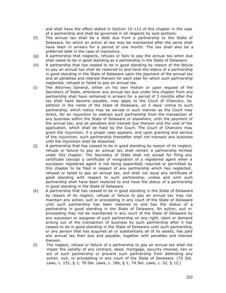 and shall have the effect stated in Section 15-113 of this chapter in the case
      of a partnership and shall be governed in all respects by said sections.
(f)   The annual tax shall be a debt due from a partnership to the State of
      Delaware, for which an action at law may be maintained after the same shall
      have been in arrears for a period of one month. The tax shall also be a
      preferred debt in the case of insolvency.
(g)   A partnership that neglects, refuses or fails to pay the annual tax when due
      shall cease to be in good standing as a partnership in the State of Delaware.
(h)   A partnership that has ceased to be in good standing by reason of the failure
      to pay an annual tax shall be restored to and have the status of a partnership
      in good standing in the State of Delaware upon the payment of the annual tax
      and all penalties and interest thereon for each year for which such partnership
      neglected, refused or failed to pay an annual tax.
(i)   The Attorney General, either on his own motion or upon request of the
      Secretary of State, whenever any annual tax due under this chapter from any
      partnership shall have remained in arrears for a period of 3 months after the
      tax shall have become payable, may apply to the Court of Chancery, by
      petition in the name of the State of Delaware, on 5 days' notice to such
      partnership, which notice may be served in such manner as the Court may
      direct, for an injunction to restrain such partnership from the transaction of
      any business within the State of Delaware or elsewhere, until the payment of
      the annual tax, and all penalties and interest due thereon and the cost of the
      application, which shall be fixed by the Court. The Court of Chancery may
      grant the injunction, if a proper case appears, and upon granting and service
      of the injunction, such partnership thereafter shall not transact any business
      until the injunction shall be dissolved.
(j)   A partnership that has ceased to be in good standing by reason of its neglect,
      refusal or failure to pay an annual tax shall remain a partnership formed
      under this chapter. The Secretary of State shall not accept for filing any
      certificate (except a certificate of resignation of a registered agent when a
      successor registered agent is not being appointed) required or permitted by
      this chapter to be filed in respect of any partnership which has neglected,
      refused or failed to pay an annual tax, and shall not issue any certificate of
      good standing with respect to such partnership, unless and until such
      partnership shall have been restored to and have the status of a partnership
      in good standing in the State of Delaware.
(k)   A partnership that has ceased to be in good standing in the State of Delaware
      by reason of its neglect, refusal or failure to pay an annual tax may not
      maintain any action, suit or proceeding in any court of the State of Delaware
      until such partnership has been restored to and has the status of a
      partnership in good standing in the State of Delaware. An action, suit or
      proceeding may not be maintained in any court of the State of Delaware by
      any successor or assignee of such partnership on any right, claim or demand
      arising out of the transaction of business by such partnership after it has
      ceased to be in good standing in the State of Delaware until such partnership,
      or any person that has acquired all or substantially all of its assets, has paid
      any annual tax then due and payable, together with penalties and interest
      thereon.
(l)    The neglect, refusal or failure of a partnership to pay an annual tax shall not
       impair the validity of any contract, deed, mortgage, security interest, lien or
       act of such partnership or prevent such partnership from defending any
       action, suit, or proceeding in any court of the State of Delaware. (72 Del.
       Laws, c. 151, § 1; 70 Del. Laws, c. 186, § 1; 74 Del. Laws, c. 52, § 12.)



                                                                                  202
 