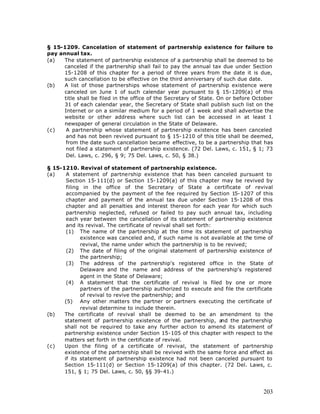 § 15-1209. Cancelation of statement of partnership existence for failure to
pay annual tax.
(a)   The statement of partnership existence of a partnership shall be deemed to be
      canceled if the partnership shall fail to pay the annual tax due under Section
      15-1208 of this chapter for a period of three years from the date it is due,
      such cancellation to be effective on the third anniversary of such due date.
(b)   A list of those partnerships whose statement of partnership existence were
      canceled on June 1 of such calendar year pursuant to § 15-1209(a) of this
      title shall be filed in the office of the Secretary of State. On or before October
      31 of each calendar year, the Secretary of State shall publish such list on the
      Internet or on a similar medium for a period of 1 week and shall advertise the
      website or other address where such list can be accessed in at least 1
      newspaper of general circulation in the State of Delaware.
(c)    A partnership whose statement of partnership existence has been canceled
       and has not been revived pursuant to § 15-1210 of this title shall be deemed,
       from the date such cancellation became effective, to be a partnership that has
       not filed a statement of partnership existence. (72 Del. Laws, c. 151, § 1; 73
       Del. Laws, c. 296, § 9; 75 Del. Laws, c. 50, § 38.)

§ 15-1210. Revival of statement of partnership existence.
(a)    A statement of partnership existence that has been canceled pursuant to
       Section 15-111(d) or Section 15-1209(a) of this chapter may be revived by
       filing in the office of the Secretary of State a certificate of revival
       accompanied by the payment of the fee required by Section 15-1207 of this
       chapter and payment of the annual tax due under Section 15-1208 of this
       chapter and all penalties and interest thereon for each year for which such
       partnership neglected, refused or failed to pay such annual tax, including
       each year between the cancellation of its statement of partnership existence
       and its revival. The certificate of revival shall set forth:
       (1) The name of the partnership at the time its statement of partnership
             existence was canceled and, if such name is not available at the time of
             revival, the name under which the partnership is to be revived;
       (2) The date of filing of the original statement of partnership existence of
             the partnership;
       (3) The address of the partnership's registered office in the State of
             Delaware and the name and address of the partnership's registered
             agent in the State of Delaware;
       (4) A statement that the certificate of revival is filed by one or more
             partners of the partnership authorized to execute and file the certificate
             of revival to revive the partnership; and
      (5) Any other matters the partner or partners executing the certificate of
             revival determine to include therein.
(b)   The certificate of revival shall be deemed to be an amendment to the
      statement of partnership existence of the partnership, a      nd the partnership
      shall not be required to take any further action to amend its statement of
      partnership existence under Section 15-105 of this chapter with respect to the
      matters set forth in the certificate of revival.
(c)   Upon the filing of a certificate of revival, the statement of partnership
      existence of the partnership shall be revived with the same force and effect as
      if its statement of partnership existence had not been canceled pursuant to
      Section 15-111(d) or Section 15-1209(a) of this chapter. (72 Del. Laws, c.
      151, § 1; 75 Del. Laws, c. 50, §§ 39-41.)



                                                                                    203
 
