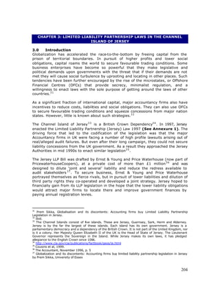 CHAPTER 3: LIMITED LIABILITY PARTNERSHIP LAWS IN THE CHANNEL
                            ISLAND OF JERSEY

3.0     Introduction
Globalization has accelerated the race-to-the-bottom by freeing capital from the
prison of territorial boundaries. In pursuit of higher profits and lower social
obligations, capital roams the world to secure favourable trading conditions. Some
business enterprises have become so powerful that they make legislative and
political demands upon governments with the threat that if their demands are not
met they will cause social turbulence by uprooting and locating in other places. Such
tendencies have been further encouraged by the rise of the microstates, or Offshore
Financial Centres (OFCs) that provide secrecy, minimalist regulation, and a
willingness to enact laws with the sole purpose of getting around the laws of other
countries.3 1

As a significant fraction of international capital, major accountancy firms also have
incentives to reduce costs, liabilities and social obligations. They can also use OFCs
to secure favourable trading conditions and squeeze concessions from major nation
states. However, little is known about such strategies.3 2

The Channel Island of Jersey 3 3 is a British Crown Dependency3 4 . In 1997, Jersey
enacted the Limited Liability Partnership (Jersey) Law 1997 (See Annexure 1). The
driving force that led to the codification of the legislation was that the major
Accountancy firms in UK were facing a number of high profile lawsuits arising out of
real/alleged audit failures. But even after their long campaign, they could not secure
liability concessions from the UK government. As a result they approached the Jersey
Authorities in mid 1990s to enact similar legislation3 5 .

The Jersey LLP Bill was drafted by Ernst & Young and Price Waterhouse (now part of
PricewaterhouseCoopers), at a private cost of more than £1 million 3 6 and was
designed to dilute ‘joint and several’ liability and reduce the redress available to
audit stakeholders 3 7 . To secure business, Ernst & Young and Price Waterhouse
portrayed themselves as fierce rivals, but in pursuit of lower liabilities and dilution of
third party rights they co-operated and developed a joint strategy. Jersey hoped to
financially gain from its LLP legislation in the hope that the lower liability obligations
would attract major firms to locate there and improve government finances by
paying annual registration levies.



31
    Prem Sikka, Globalisation and its discontents: Accounting firms buy Limited Liability Partnership
Legislation in Jersey.
32
   Ibid.
33
   The Channel Islands consist of five islands. These are Jersey, Guernsey, Sark, Herm and Alderney.
Jersey is by the far the largest of these islands. Each island has its own government. Jersey is a
parliamentary democracy and a dependency of the British Crown. It is not part of the United Kingdom, nor
is it a colony. Her Majesty Queen Elizabeth II of the UK is the Head of State of Jersey. The Lieutenant
Governor represents the Sovereign in the Island. While Jersey makes its own laws, it has pledged
allegiance to the English Crown since 1066.
34
   http://www.cia.gov/cia/publications/factbook/geos/je.html
35
   Cousins et al, 1999.
36
   The Accountant, November 1996, p. 5
37
   Globalization and its discontents: Accounting firms buy limited liability partnership legislation in Jersey
by Prem Sikka, University of Essex



                                                                                                         204
 