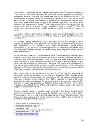 The Bill was “championed by the Island’s leading politicians” 3 8 who also promised to
‘fast track’ it, effectively displacing the previously agreed legislative programme 3 9
persuading some to conclude that Jersey was offering its ‘legislature for hire’4 0 to
enable major accountancy firms (or international capital) to hold other nation-states
(e.g. the UK) to ransom. The approach to Jersey was accompanied by a threat that if
the British government failed to match the liability concessions, the firms would
relocate their operations to Jersey4 1 . The threat was sufficient to discipline the UK
government and it promised similar legislation “within a week” 4 2 . The UK
government eventually enacted the LLP legislation and the firms did not register in
Jersey.

A member of Jersey parliament described the externally drafted legislation as “not
offshore tax avoidance, on which our finance industry is built, but offshore liability
avoidance”4 3 .

The Limited Liability Partnership (Jersey) Law 1997 extends the concept of limited
liability for partners to those partners who are actively involved in the business of
the partnership. It is considered that, Jersey incorporated Limited Liability
Partnerships (LLPs) appeal to substantial professional partnerships around the world,
and mitigates unlimited liability for losses arising from negligence claims against
their partnerships. 4 4

As per the Jersey Law, an LLP is required to pay a £10,000 as registration fee, which
makes it affordable only to businesses of stature. The Act classifies partners as
‘partners’ and ‘designated partners’. Every LLP must also have a registered office in
Jersey at which it must maintain those records specified in Article 8(4) of the law,
which shall be available for inspection by partners. The names and addresses of all
the partners of an LLP will be a matter of public record. However, LLPs will not be
required to file partnership agreement, accounts or to have their accounts audited;
they must, however, maintain proper accounting records.

On a closer look at the provisions of the law, one finds that the provisions are
somewhat similar to legislation in the State of Delaware (US). The law allows
partners to take an active part in the management of a partnership whilst retaining
their own individual limited liability. Every LLP is required to make a £5 million
provision for judgments against the partnership and to compensate creditors. This
financial provision against debts and liabilities of the partnership are required to be
maintained throughout the life of the partnership and not permitted to be made the
subject of a security or set-off4 5 .

Despite actually having a separate legal personality, the Jersey limited liability
partnership is treated as a partnership for taxation purposes. It is rather fiscally
transparent i.e. tax is levied on the individual partner’s share of profits rather than
the overall partnership profit. In this respect the Jersey LLP is also similar to the
Scottish general partnership structure.

38
   Financial Times, 26 September 1996, p. 7
39
   Accountancy, September 1996, p. 29
40
   Hampton and Christensen, 1999a
41
   Cousins et al., 1998
42
   Financial Times, 28 June 1996, p. 22; 24 July 1996, p. 9
43
   Jersey Evening Post, 25 July 1996, p. 1
44
   http://www.volaw.com/pg405.htm
45
   http://www.volaw.com/pg405.htm



                                                                                   205
 
