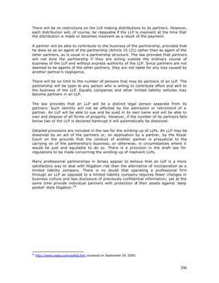There will be no restrictions on the LLP making distributions to its partners. However,
each distribution will, of course, be repayable if the LLP is insolvent at the time that
the distribution is made or becomes insolvent as a result of the payment.

A partner will be able to contribute to the business of the partnership, provided that
he does so as an agent of the partnership (Article 15 (2)) rather than as agent of the
other partners, as is usual in a partnership structure. The law provides that partners
will not bind the partnership if they are acting outside the ordinary course of
business of the LLP and without express authority of the LLP. Since partners are not
deemed to be agents of the other partners, they are not liable for any loss caused by
another partner’s negligence.

There will be no limit to the number of persons that may be partners of an LLP. The
partnership will be open to any person who is willing to contribute effort and skill to
the business of the LLP. Equally companies and other limited liability vehicles may
become partners in an LLP.

The law provides that an LLP will be a distinct legal person separate from its
partners. Such identity will not be affected by the admission or retirement of a
partner. An LLP will be able to sue and be sued in its own name and will be able to
own and dispose of all forms of property. However, if the number of its partners falls
below two or the LLP is declared bankrupt it will automatically be dissolved.

Detailed provisions are included in the law for the winding-up of LLPs. An LLP may be
dissolved by an act of the partners or, on application by a partner, by the Royal
Court on the grounds that the conduct of another partner is prejudicial to the
carrying on of the partnership’s business; or otherwise, in circumstances where it
would be just and equitable to do so. There is a provision in the draft law for
regulations to be made concerning the winding-up of insolvent LLPs.

Many professional partnerships in Jersey appear to believe that an LLP is a more
satisfactory way to deal with litigation risk than the alternative of incorporation as a
limited liability company. There is no doubt that operating a professional firm
through an LLP as opposed to a limited liability company requires fewer changes in
business culture and less disclosure of previously confidential information; yet at the
same time provide individual partners with protection of their assets against 'deep
pocket' style litigation. 4 6




46
     http://www.volaw.com/pg405.htm accessed on September 29, 5005.



                                                                                    206
 