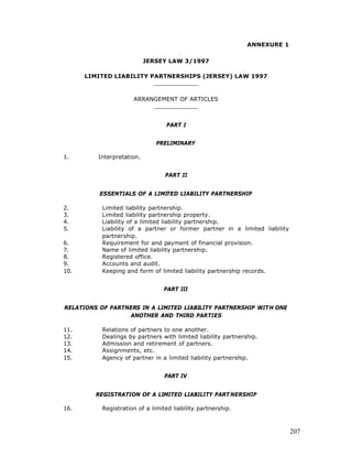 ANNEXURE 1

                           JERSEY LAW 3/1997

      LIMITED LIABILITY PARTNERSHIPS (JERSEY) LAW 1997
                         ____________

                      ARRANGEMENT OF ARTICLES
                           ____________


                                  PART I


                               PRELIMINARY

1.       Interpretation.


                                  PART II


          ESSENTIALS OF A LIMITED LIABILITY PARTNERSHIP

2.         Limited liability partnership.
3.         Limited liability partnership property.
4.         Liability of a limited liability partnership.
5.         Liability of a partner or former partner in a limited liability
           partnership.
6.         Requirement for and payment of financial provision.
7.         Name of limited liability partnership.
8.         Registered office.
9.         Accounts and audit.
10.        Keeping and form of limited liability partnership records.


                                 PART III


RELATIONS OF PARTNERS IN A LIMITED LIABILITY PARTNERSHIP WITH ONE
                  ANOTHER AND THIRD PARTIES

11.        Relations of partners to one another.
12.        Dealings by partners with limited liability partnership.
13.        Admission and retirement of partners.
14.        Assignments, etc.
15.        Agency of partner in a limited liability partnership.


                                  PART IV


         REGISTRATION OF A LIMITED LIABILITY PART NERSHIP

16.        Registration of a limited liability partnership.



                                                                             207
 