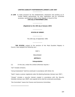 LIMITED LIABILITY PARTNERSHIPS (JERSEY) LAW 1997
                              ____________

A LAW     to make provision for the establishment, dissolution and winding up of
           limited liability partnerships, for their registration and for connected
           purposes, sanctioned by Order of Her Majesty in Council of the
                            19th day of NOVEMBER 1996

                                   ____________

                    (Registered on the 10th day of January 1997)

                                   ____________

                                STATES OF JERSEY

                                   ____________

                           The 24th day of September 1996

                                   ____________

       THE STATES, subject to the sanction of Her Most Excellent Majesty in
Council, have adopted the following Law –


                                       PART I


                                    PRELIMINARY

                                     ARTICLE 1

                                   Interpretation

(1)       In this Law, unless the context otherwise requires –

“act” includes omission;

“annual declaration” shall be construed in accordance with Article 18;

“bank” means a person registered under the Banking Business (Jersey) Law 19911 ;

“charge” includes a security interest created in accordance with the Security
Interests (Jersey) Law 19832 , and cognate terms shall be construed accordingly;

“the Committee” means the Finance and Economics Committee;




                                                                               209
 