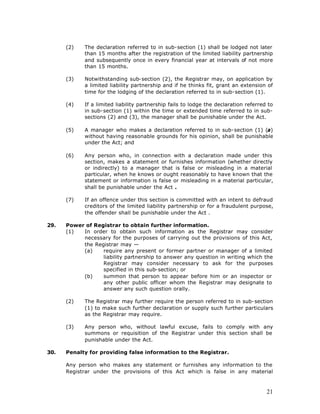 (2)    The declaration referred to in sub-section (1) shall be lodged not later
             than 15 months after the registration of the limited liability partnership
             and subsequently once in every financial year at intervals of not more
             than 15 months.

      (3)    Notwithstanding sub-section (2), the Registrar may, on application by
             a limited liability partnership and if he thinks fit, grant an extension of
             time for the lodging of the declaration referred to in sub-section (1).

      (4)    If a limited liability partnership fails to lodge the declaration referred to
             in sub-section (1) within the time or extended time referred to in sub-
             sections (2) and (3), the manager shall be punishable under the Act.

      (5)    A manager who makes a declaration referred to in sub-section (1) (a)
             without having reasonable grounds for his opinion, shall be punishable
             under the Act; and

      (6)    Any person who, in connection with a declaration made under this
             section, makes a statement or furnishes information (whether directly
             or indirectly) to a manager that is false or misleading in a material
             particular, when he knows or ought reasonably to have known that the
             statement or information is false or misleading in a material particular,
             shall be punishable under the Act .

      (7)    If an offence under this section is committed with an intent to defraud
             creditors of the limited liability partnership or for a fraudulent purpose,
             the offender shall be punishable under the Act .

29.   Power of Registrar to obtain further information.
      (1)  In order to obtain such information as the Registrar may consider
           necessary for the purposes of carrying out the provisions of this Act,
           the Registrar may —
           (a)    require any present or former partner or manager of a limited
                  liability partnership to answer any question in writing which the
                  Registrar may consider necessary to ask for the purposes
                  specified in this sub-section; or
           (b)    summon that person to appear before him or an inspector or
                  any other public officer whom the Registrar may designate to
                  answer any such question orally.

      (2)    The Registrar may further require the person referred to in sub-section
             (1) to make such further declaration or supply such further particulars
             as the Registrar may require.

      (3)    Any person who, without lawful excuse, fails to comply with any
             summons or requisition of the Registrar under this section shall be
             punishable under the Act.

30.   Penalty for providing false information to the Registrar.

      Any person who makes any statement or furnishes any information to the
      Registrar under the provisions of this Act which is false in any material



                                                                                       21
 