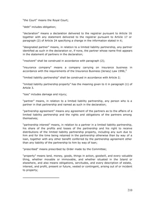 “the Court” means the Royal Court;

“debt” includes obligation;

“declaration” means a declaration delivered to the registrar pursuant to Article 16
together with any statement delivered to the registrar pursuant to Article 17 or
paragraph (2) of Article 24 specifying a change in the information stated in it;

“designated partner” means, in relation to a limited liability partnership, any partner
identified as such in the declaration or, if none, the partner whose name first appears
in the statement of partners in the declaration;

“insolvent” shall be construed in accordance with paragraph (2);

“insurance company” means a company carrying on insurance business                      in
accordance with the requirements of the Insurance Business (Jersey) Law 1996;3

“limited liability partnership” shall be construed in accordance with Article 2;

“limited liability partnership property” has the meaning given to it in paragraph (1) of
Article 3.

“loss” includes damage and injury;

“partner” means, in relation to a limited liability partnership, any person who is a
partner in that partnership and named as such in the declaration;

“partnership agreement” means any agreement of the partners as to the affairs of a
limited liability partnership and the rights and obligations of the partners among
themselves;

“partnership interest” means, in relation to a partner in a limited liability partnership,
his share of the profits and losses of the partnership and his right to receive
distributions of the limited liability partnership property, including any sum due to
him and for the time being retained in the partnership otherwise than by way of a
loan, together with any other benefit conferred by the partnership agreement other
than any liability of the partnership to him by way of loan;

“prescribed” means prescribed by Order made by the Committee;

“property” means land, money, goods, things in action, goodwill, and every valuable
thing, whether movable or immovable, and whether situated in the Island or
elsewhere, and also means obligations, servitudes, and every description of estate,
interest, and profit, present or future, vested or contingent, arising out of or incident
to property;




                                                                                      210
 