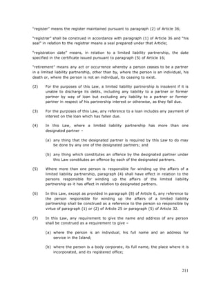 “register” means the register maintained pursuant to paragraph (2) of Article 36;

“registrar” shall be construed in accordance with paragraph (1) of Article 36 and “his
seal” in relation to the registrar means a seal prepared under that Article;

“registration date” means, in relation to a limited liability partnership, the date
specified in the certificate issued pursuant to paragraph (5) of Article 16;

“retirement” means any act or occurrence whereby a person ceases to be a partner
in a limited liability partnership, other than by, where the person is an individual, his
death or, where the person is not an individual, its ceasing to exist.

(2)    For the purposes of this Law, a limited liability partnership is insolvent if it is
       unable to discharge its debts, including any liability to a partner or former
       partner by way of loan but excluding any liability to a partner or former
       partner in respect of his partnership interest or otherwise, as they fall due.

(3)    For the purposes of this Law, any reference to a loan includes any payment of
       interest on the loan which has fallen due.

(4)    In this Law, where a limited liability partnership has more than one
       designated partner –

       (a) any thing that the designated partner is required by this Law to do may
           be done by any one of the designated partners; and

       (b) any thing which constitutes an offence by the designated partner under
           this Law constitutes an offence by each of the designated partners.

(5)    Where more than one person is responsible for winding up the affairs of a
       limited liability partnership, paragraph (4) shall have effect in relation to the
       persons responsible for winding up the affairs of the limited liability
       partnership as it has effect in relation to designated partners.

(6)    In this Law, except as provided in paragraph (8) of Article 6, any reference to
       the person responsible for winding up the affairs of a limited liability
       partnership shall be construed as a reference to the person so responsible by
       virtue of paragraph (1) or (2) of Article 25 or paragraph (5) of Article 32.

(7)    In this Law, any requirement to give the name and address of any person
       shall be construed as a requirement to give –

       (a) where the person is an individual, his full name and an address for
           service in the Island;

       (b) where the person is a body corporate, its full name, the place where it is
           incorporated, and its registered office;




                                                                                      211
 
