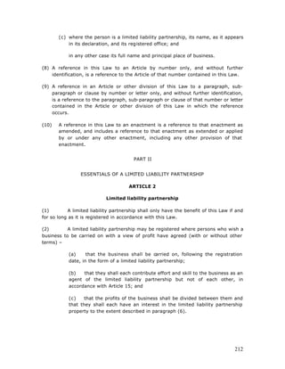 (c) where the person is a limited liability partnership, its name, as it appears
           in its declaration, and its registered office; and

            in any other case its full name and principal place of business.

(8) A reference in this Law to an Article by number only, and without further
    identification, is a reference to the Article of that number contained in this Law.

(9) A reference in an Article or other division of this Law to a paragraph, sub-
    paragraph or clause by number or letter only, and without further identification,
    is a reference to the paragraph, sub-paragraph or clause of that number or letter
    contained in the Article or other division of this Law in which the reference
    occurs.

(10)   A reference in this Law to an enactment is a reference to that enactment as
       amended, and includes a reference to that enactment as extended or applied
       by or under any other enactment, including any other provision of that
       enactment.


                                         PART II


                 ESSENTIALS OF A LIMITED LIABILITY PARTNERSHIP

                                      ARTICLE 2

                            Limited liability partnership

(1)         A limited liability partnership shall only have the benefit of this Law if and
for so long as it is registered in accordance with this Law.

(2)        A limited liability partnership may be registered where persons who wish a
business to be carried on with a view of profit have agreed (with or without other
terms) –

            (a)     that the business shall be carried on, following the registration
            date, in the form of a limited liability partnership;

            (b)   that they shall each contribute effort and skill to the business as an
            agent of the limited liability partnership but not of each other, in
            accordance with Article 15; and

            (c)    that the profits of the business shall be divided between them and
            that they shall each have an interest in the limited liability partnership
            property to the extent described in paragraph (6).




                                                                                      212
 