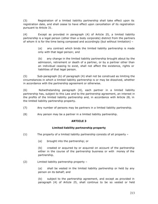 (3)         Registration of a limited liability partnership shall take effect upon its
registration date, and shall cease to have effect upon cancellation of its registration
pursuant to Article 31.

(4)        Except as provided in paragraph (4) of Article 25, a limited liability
partnership is a legal person (other than a body corporate) distinct from the partners
of whom it is for the time being composed and accordingly (but without limitation) –

           (a)    any contract which binds the limited liability partnership is made
           only with that legal person; and

           (b)      any change in the limited liability partnership brought about by the
           admission, retirement or death of a partner, or by a partner other than
           an individual ceasing to exist, shall not affect the existence, rights or
           liabilities of that legal person.

(5)        Sub-paragraph (b) of paragraph (4) shall not be construed as limiting the
circumstances in which a limited liability partnership is or may be dissolved, whether
in accordance with the partnership agreement or otherwise.

(6)          Notwithstanding paragraph (4), each partner in a limited liability
partnership has, subject to this Law and to the partnership agreement, an interest in
the profits of the limited liability partnership and, in accordance with Article 28, in
the limited liability partnership property.

(7)        Any number of persons may be partners in a limited liability partnership.

(8)        Any person may be a partner in a limited liability partnership.

                                      ARTICLE 3

                      Limited liability partnership property

(1)        The property of a limited liability partnership consists of all property –

           (a)    brought into the partnership; or

           (b)    created or acquired by or acquired on account of the partnership
           either in the course of the partnership business or with money of the
           partnership.

(2)        Limited liability partnership property –

           (a)   shall be vested in the limited liability partnership or held by any
           person on its behalf; and

           (b)   subject to the partnership agreement, and except as provided in
           paragraph (4) of Article 25, shall continue to be so vested or held



                                                                                        213
 