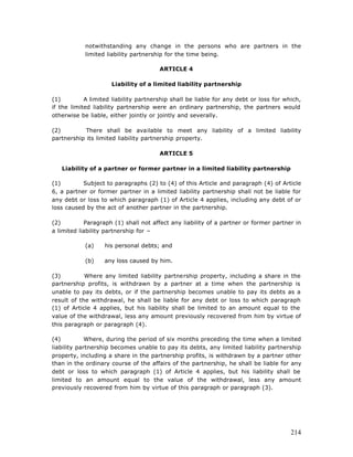 notwithstanding any change in the persons who are partners in the
            limited liability partnership for the time being.

                                       ARTICLE 4

                     Liability of a limited liability partnership

(1)         A limited liability partnership shall be liable for any debt or loss for which,
if the limited liability partnership were an ordinary partnership, the partners would
otherwise be liable, either jointly or jointly and severally.

(2)         There shall be available to meet any liability of a limited liability
partnership its limited liability partnership property.

                                       ARTICLE 5

   Liability of a partner or former partner in a limited liability partnership

(1)        Subject to paragraphs (2) to (4) of this Article and paragraph (4) of Article
6, a partner or former partner in a limited liability partnership shall not be liable for
any debt or loss to which paragraph (1) of Article 4 applies, including any debt of or
loss caused by the act of another partner in the partnership.

(2)         Paragraph (1) shall not affect any liability of a partner or former partner in
a limited liability partnership for –

            (a)    his personal debts; and

            (b)    any loss caused by him.

(3)         Where any limited liability partnership property, including a share in the
partnership profits, is withdrawn by a partner at a time when the partnership is
unable to pay its debts, or if the partnership becomes unable to pay its debts as a
result of the withdrawal, he shall be liable for any debt or loss to which paragraph
(1) of Article 4 applies, but his liability shall be limited to an amount equal to the
value of the withdrawal, less any amount previously recovered from him by virtue of
this paragraph or paragraph (4).

(4)          Where, during the period of six months preceding the time when a limited
liability partnership becomes unable to pay its debts, any limited liability partnership
property, including a share in the partnership profits, is withdrawn by a partner other
than in the ordinary course of the affairs of the partnership, he shall be liable for any
debt or loss to which paragraph (1) of Article 4 applies, but his liability shall be
limited to an amount equal to the value of the withdrawal, less any amount
previously recovered from him by virtue of this paragraph or paragraph (3).




                                                                                       214
 