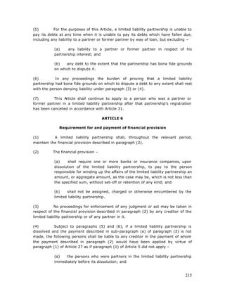 (5)        For the purposes of this Article, a limited liability partnership is unable to
pay its debts at any time when it is unable to pay its debts which have fallen due,
including any liability to a partner or former partner by way of loan, but excluding –

           (a)    any liability to a partner or former partner in respect of his
           partnership interest; and

           (b)   any debt to the extent that the partnership has bona fide grounds
           on which to dispute it.

(6)         In any proceedings the burden of proving that a limited liability
partnership had bona fide grounds on which to dispute a debt to any extent shall rest
with the person denying liability under paragraph (3) or (4).

(7)       This Article shall continue to apply to a person who was a partner or
former partner in a limited liability partnership after that partnership’s registration
has been cancelled in accordance with Article 31.

                                       ARTICLE 6

              Requirement for and payment of financial provision

(1)        A limited liability partnership shall, throughout the relevant period,
maintain the financial provision described in paragraph (2).

(2)        The financial provision –

           (a)    shall require one or more banks or insurance companies, upon
           dissolution of the limited liability partnership, to pay to the person
           responsible for winding up the affairs of the limited liability partnership an
           amount, or aggregate amount, as the case may be, which is not less than
           the specified sum, without set-off or retention of any kind; and

           (b)    shall not be assigned, charged or otherwise encumbered by the
           limited liability partnership.

(3)         No proceedings for enforcement of any judgment or act may be taken in
respect of the financial provision described in paragraph (2) by any creditor of the
limited liability partnership or of any partner in it.

(4)        Subject to paragraphs (5) and (6), if a limited liability partnership is
dissolved and the payment described in sub-paragraph (a) of paragraph (2) is not
made, the following persons shall be liable to any creditor in the payment of whom
the payment described in paragraph (2) would have been applied by virtue of
paragraph (1) of Article 27 as if paragraph (1) of Article 5 did not apply –

           (a)  the persons who were partners in the limited liability partnership
           immediately before its dissolution; and


                                                                                     215
 