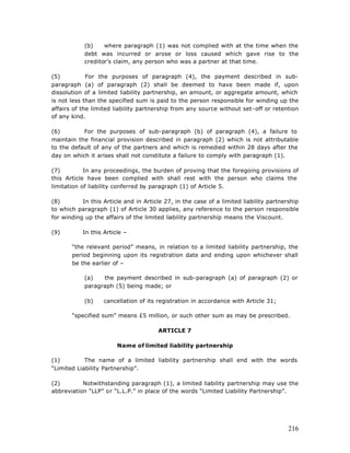 (b)    where paragraph (1) was not complied with at the time when the
            debt was incurred or arose or loss caused which gave rise to the
            creditor’s claim, any person who was a partner at that time.

(5)          For the purposes of paragraph (4), the payment described in sub-
paragraph (a) of paragraph (2) shall be deemed to have been made if, upon
dissolution of a limited liability partnership, an amount, or aggregate amount, which
is not less than the specified sum is paid to the person responsible for winding up the
affairs of the limited liability partnership from any source without set-off or retention
of any kind.

(6)        For the purposes of sub-paragraph (b) of paragraph (4), a failure to
maintain the financial provision described in paragraph (2) which is not attributable
to the default of any of the partners and which is remedied within 28 days after the
day on which it arises shall not constitute a failure to comply with paragraph (1).

(7)         In any proceedings, the burden of proving that the foregoing provisions of
this Article have been complied with shall rest with the person who claims the
limitation of liability conferred by paragraph (1) of Article 5.

(8)        In this Article and in Article 27, in the case of a limited liability partnership
to which paragraph (1) of Article 30 applies, any reference to the person responsible
for winding up the affairs of the limited liability partnership means the Viscount.

(9)        In this Article –

       “the relevant period” means, in relation to a limited liability partnership, the
       period beginning upon its registration date and ending upon whichever shall
       be the earlier of –

            (a)   the payment described in sub-paragraph (a) of paragraph (2) or
            paragraph (5) being made; or

            (b)    cancellation of its registration in accordance with Article 31;

       “specified sum” means £5 million, or such other sum as may be prescribed.

                                       ARTICLE 7

                        Name of limited liability partnership

(1)         The name of a limited liability partnership shall end with the words
“Limited Liability Partnership”.

(2)        Notwithstanding paragraph (1), a limited liability partnership may use the
abbreviation “LLP” or “L.L.P.” in place of the words “Limited Liability Partnership”.




                                                                                        216
 