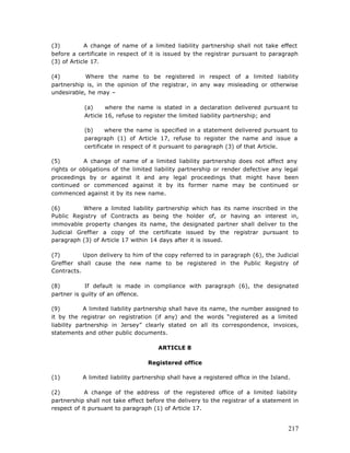 (3)         A change of name of a limited liability partnership shall not take effect
before a certificate in respect of it is issued by the registrar pursuant to paragraph
(3) of Article 17.

(4)         Where the name to be registered in respect of a limited liability
partnership is, in the opinion of the registrar, in any way misleading or otherwise
undesirable, he may –

           (a)     where the name is stated in a declaration delivered pursuant to
           Article 16, refuse to register the limited liability partnership; and

           (b)     where the name is specified in a statement delivered pursuant to
           paragraph (1) of Article 17, refuse to register the name and issue a
           certificate in respect of it pursuant to paragraph (3) of that Article.

(5)        A change of name of a limited liability partnership does not affect any
rights or obligations of the limited liability partnership or render defective any legal
proceedings by or against it and any legal proceedings that might have been
continued or commenced against it by its former name may be continued or
commenced against it by its new name.

(6)        Where a limited liability partnership which has its name inscribed in the
Public Registry of Contracts as being the holder of, or having an interest in,
immovable property changes its name, the designated partner shall deliver to the
Judicial Greffier a copy of the certificate issued by the registrar pursuant to
paragraph (3) of Article 17 within 14 days after it is issued.

(7)        Upon delivery to him of the copy referred to in paragraph (6), the Judicial
Greffier shall cause the new name to be registered in the Public Registry of
Contracts.

(8)         If default is made in compliance with paragraph (6), the designated
partner is guilty of an offence.

(9)         A limited liability partnership shall have its name, the number assigned to
it by the registrar on registration (if any) and the words “registered as a limited
liability partnership in Jersey” clearly stated on all its correspondence, invoices,
statements and other public documents.

                                       ARTICLE 8

                                   Registered office

(1)        A limited liability partnership shall have a registered office in the Island.

(2)         A change of the address of the registered office of a limited liability
partnership shall not take effect before the delivery to the registrar of a statement in
respect of it pursuant to paragraph (1) of Article 17.


                                                                                       217
 
