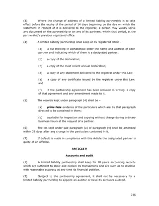 (3)         Where the change of address of a limited liability partnership is to take
effect before the expiry of the period of 14 days beginning on the day on which the
statement in respect of it is delivered to the registrar, a person may validly serve
any document on the partnership or on any of its partners, within that period, at the
partnership’s previous registered office.

(4)        A limited liability partnership shall keep at its registered office –

           (a)   a list showing in alphabetical order the name and address of each
           partner and indicating which of them is a designated partner;

           (b)    a copy of the declaration;

           (c)    a copy of the most recent annual declaration;

           (d)    a copy of any statement delivered to the registrar under this Law;

           (e)     a copy of any certificate issued by the registrar under this Law;
           and

           (f)    if the partnership agreement has been reduced to writing, a copy
           of that agreement and any amendment made to it.

(5)        The records kept under paragraph (4) shall be –

           (a)    prima facie evidence of the particulars which are by that paragraph
           directed to be contained in them;

           (b)   available for inspection and copying without charge during ordinary
           business hours at the request of a partner.

(6)        The list kept under sub-paragraph (a) of paragraph (4) shall be amended
within 28 days after any change in the particulars contained in it.

(7)         If default is made in compliance with this Article the designated partner is
guilty of an offence.

                                       ARTICLE 9

                                  Accounts and audit

(1)        A limited liability partnership shall keep for 10 years accounting records
which are sufficient to show and explain its transactions and are such as to disclose
with reasonable accuracy at any time its financial position.

(2)          Subject to the partnership agreement, it shall not be necessary for a
limited liability partnership to appoint an auditor or have its accounts audited.




                                                                                    218
 