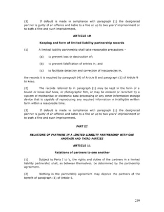 (3)         If default is made in compliance with paragraph (1) the designated
partner is guilty of an offence and liable to a fine or up to two years’ imprisonment or
to both a fine and such imprisonment.

                                     ARTICLE 10

            Keeping and form of limited liability partnership records

(1)        A limited liability partnership shall take reasonable precautions –

            (a)   to prevent loss or destruction of;

            (b)   to prevent falsification of entries in; and

            (c)   to facilitate detection and correction of inaccuracies in,

the records it is required by paragraph (4) of Article 8 and paragraph (1) of Article 9
to keep.

(2)        The records referred to in paragraph (1) may be kept in the form of a
bound or loose-leaf book, or photographic film, or may be entered or recorded by a
system of mechanical or electronic data processing or any other information storage
device that is capable of reproducing any required information in intelligible written
form within a reasonable time.

(3)          If default is made in compliance with paragraph (1) the designated
partner is guilty of an offence and liable to a fine or up to two years’ imprisonment or
to both a fine and such imprisonment.


                                        PART III


      RELATIONS OF PARTNERS IN A LIMITED LIABILITY PARTNERSHIP WITH ONE
                        ANOTHER AND THIRD PARTIES

                                     ARTICLE 11

                       Relations of partners to one another

(1)          Subject to Parts I to V, the rights and duties of the partners in a limited
liability partnership shall, as between themselves, be determined by the partnership
agreement.

(2)         Nothing in the partnership agreement may deprive the partners of the
benefit of paragraph (1) of Article 5.




                                                                                    219
 