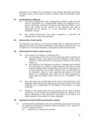 particular or by reason of the omission of any material particular and which
            he either knows or has reason to believe is false, shall be punishable under
            the Act.

31.         Composition of offences.
            (1)  The Central Government may, compound any offence under this Act
                 which is prescribed as a compoundable offence by collecting from a
                 person reasonably suspected of having committed the offence a sum
                 which may extend to the amount of the maximum fine that is
                 prescribed for the offence, or a sum prescribed under the Act,
                 whichever is lower.

            (2)      The Central Government may make regulations to prescribe the
                     offences which may be compounded.

32.         Destruction of old records.

            The Registrar may destroy any document lodged, filed or registered with the
            Registrar and which has been microfilmed or converted to electronic form if in
            his opinion it is no longer necessary or desirable to retain the document.

33.         Enforcement of duty to make returns.

            (1)      If any person is in default in complying with —
                     (a) any provision of this Act or of any other law which requires the
                           lodging or filing in any manner with the Registrar of any return,
                           account or other document or the giving of notice to him of any
                           matter; or
                     (b) any request of the Registrar to amend or complete and resubmit
                           any document or to submit a fresh document, and fails to make
                           good the default within 14 days after the service on the person of
                           a notice requiring it to be done, Tribunal may, on application by
                           the Registrar, make an order directing that person or (if that
                           person is a corporation) any officer of the body corporate to
                           make good the default within such time as is specified in the
                           order.

            (2)      Any such order may provide that all the costs of and incidental to the
                     application shall be borne by that person or by any officer of the body
                     corporate who is responsible for the default if that person is a body
                     corporate.

            (3)      Nothing in this section shall limit the operation of any other provision
                     of this Act or any written law imposing penalties (in respect of any
                     default referred to in this section) on that person or an officer of a
                     body corporate if that person is a body corporate.

34.         Keeping of limited liability partnership records.

      (1)         A limited liability partnership shall take reasonable precautions to maintain
                  the records it is required to maintain under sub-section (1) of section 27
                  in such a manner so as to
                  (a)     prevent loss or destruction thereof;



                                                                                            22
 