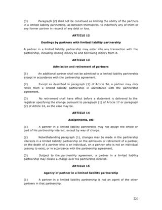 (3)         Paragraph (2) shall not be construed as limiting the ability of the partners
in a limited liability partnership, as between themselves, to indemnify any of them or
any former partner in respect of any debt or loss.

                                     ARTICLE 12

             Dealings by partners with limited liability partnership

A partner in a limited liability partnership may enter into any transaction with the
partnership, including lending money to and borrowing money from it.

                                     ARTICLE 13

                      Admission and retirement of partners

(1)        An additional partner shall not be admitted to a limited liability partnership
except in accordance with the partnership agreement.

(2)        Except as described in paragraph (1) of Article 24, a partner may only
retire from a limited liability partnership in accordance with the partnership
agreement.

(3)          No retirement shall have effect before a statement is delivered to the
registrar specifying the change pursuant to paragraph (1) of Article 17 or paragraph
(2) of Article 24, as the case may be.

                                     ARTICLE 14

                                  Assignments, etc

(1)         A partner in a limited liability partnership may not assign the whole or
part of his partnership interest, except by way of charge.

(2)         Notwithstanding paragraph (1), changes may be made in the partnership
interests in a limited liability partnership on the admission or retirement of a partner,
on the death of a partner who is an individual, on a partner who is not an individual
ceasing to exist, or in accordance with the partnership agreement.

(3)        Subject to the partnership agreement, a partner in a limited liability
partnership may create a charge over his partnership interest.

                                     ARTICLE 15

               Agency of partner in a limited liability partnership

(1)        A partner in a limited liability partnership is not an agent of the other
partners in that partnership.




                                                                                     220
 