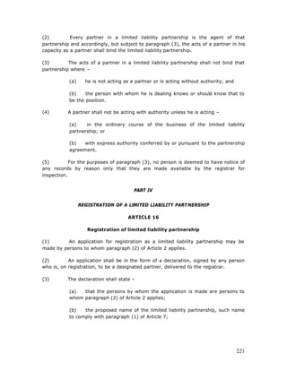 (2)         Every partner in a limited liability partnership is the agent of that
partnership and accordingly, but subject to paragraph (3), the acts of a partner in his
capacity as a partner shall bind the limited liability partnership.

(3)        The acts of a partner in a limited liability partnership shall not bind that
partnership where –

           (a)     he is not acting as a partner or is acting without authority; and

           (b)    the person with whom he is dealing knows or should know that to
           be the position.

(4)        A partner shall not be acting with authority unless he is acting –

           (a)    in the ordinary course of the business of the limited liability
           partnership; or

           (b)   with express authority conferred by or pursuant to the partnership
           agreement.

(5)         For the purposes of paragraph (3), no person is deemed to have notice of
any records by reason only that they are made available by the registrar for
inspection.


                                        PART IV


                 REGISTRATION OF A LIMITED LIABILITY PART NERSHIP

                                     ARTICLE 16

                    Registration of limited liability partnership

(1)       An application for registration as a limited liability partnership may be
made by persons to whom paragraph (2) of Article 2 applies.

(2)        An application shall be in the form of a declaration, signed by any person
who is, on registration, to be a designated partner, delivered to the registrar.

(3)        The declaration shall state –

           (a)  that the persons by whom the application is made are persons to
           whom paragraph (2) of Article 2 applies;

           (b)   the proposed name of the limited liability partnership, such name
           to comply with paragraph (1) of Article 7;




                                                                                       221
 