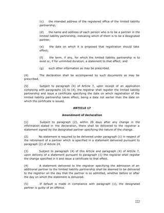 (c)   the intended address of the registered office of the limited liability
           partnership;

           (d)    the name and address of each person who is to be a partner in the
           limited liability partnership, indicating which of them is to be a designated
           partner;

           (e)     the date on which it is proposed that registration should take
           effect;

           (f)     the term, if any, for which the limited liability partnership is to
           exist or, if for unlimited duration, a statement to that effect; and

           (g)    such other information as may be prescribed.

(4)         The declaration shall be accompanied by such documents as may be
prescribed.

(5)         Subject to paragraph (4) of Article 7, upon receipt of an application
complying with paragraphs (2) to (4), the registrar shall register the limited liability
partnership and issue a certificate specifying the date on which registration of the
limited liability partnership takes effect, being a date not earlier than the date on
which the certificate is issued.

                                     ARTICLE 17

                            Amendment of declaration

(1)        Subject to paragraph (2), within 28 days after any change in the
information stated in the declaration, there shall be delivered to the registrar a
statement signed by the designated partner specifying the nature of the change.

(2)        No statement is required to be delivered under paragraph (1) in respect of
the retirement of a partner which is specified in a statement delivered pursuant to
paragraph (2) of Article 24.

(3)       Subject to paragraph (4) of this Article and paragraph (4) of Article 7,
upon delivery of a statement pursuant to paragraph (1) the registrar shall register
the change specified in it and issue a certificate to that effect.

(4)         A statement delivered to the registrar specifying the admission of an
additional partner to the limited liability partnership shall be deemed to be delivered
to the registrar on the day that the partner is so admitted, whether before or after
the day on which the statement is delivered.

(5)         If default is made in compliance with paragraph (1), the designated
partner is guilty of an offence.




                                                                                    222
 