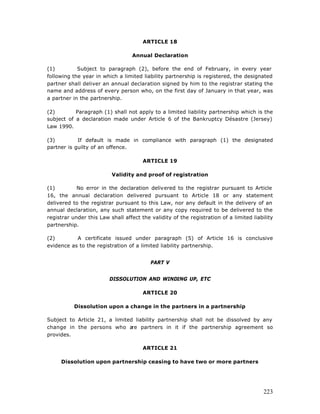 ARTICLE 18

                                   Annual Declaration

(1)         Subject to paragraph (2), before the end of February, in every year
following the year in which a limited liability partnership is registered, the designated
partner shall deliver an annual declaration signed by him to the registrar stating the
name and address of every person who, on the first day of January in that year, was
a partner in the partnership.

(2)        Paragraph (1) shall not apply to a limited liability partnership which is the
subject of a declaration made under Article 6 of the Bankruptcy Désastre (Jersey)
Law 1990.

(3)         If default is made in compliance with paragraph (1) the designated
partner is guilty of an offence.

                                       ARTICLE 19

                          Validity and proof of registration

(1)         No error in the declaration delivered to the registrar pursuant to Article
16, the annual declaration delivered pursuant to Article 18 or any statement
delivered to the registrar pursuant to this Law, nor any default in the delivery of an
annual declaration, any such statement or any copy required to be delivered to the
registrar under this Law shall affect the validity of the registration of a limited liability
partnership.

(2)        A certificate issued under paragraph (5) of Article 16 is conclusive
evidence as to the registration of a limited liability partnership.


                                          PART V


                         DISSOLUTION AND WINDING UP, ETC

                                       ARTICLE 20

           Dissolution upon a change in the partners in a partnership

Subject to Article 21, a limited liability partnership shall not be dissolved by any
change in the persons who a     re partners in it if the partnership agreement so
provides.

                                       ARTICLE 21

     Dissolution upon partnership ceasing to have two or more partners




                                                                                         223
 