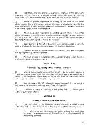 (1)       Notwithstanding any provision, express or implied, of the partnership
agreement to the contrary, a limited liability partnership shall be dissolved
immediately upon there ceasing to be two or more partners in the partnership.

(2)         Where the person responsible for winding up the affairs of the limited
liability partnership is the person who, at the time of dissolution, was the last
remaining partner he shall, within 28 days after the dissolution, deliver a statement
of dissolution signed by him to the registrar.

(3)          Where the person responsible for winding up the affairs of the limited
liability partnership is not the person described in paragraph (2), he shall, within 28
days after the day on which he becomes the person so responsible, deliver a
statement of dissolution signed by him to the registrar.

(4)         Upon delivery to him of a s   tatement under paragraph (2) or (3), the
registrar shall register the statement and issue a certificate of dissolution.

(5)        If default is made in compliance with paragraph (2), the person described
in that paragraph is guilty of an offence.

(6)        If default is made in compliance with paragraph (3), the person described
in that paragraph is guilty of an offence.

                                     ARTICLE 22

                Dissolution by act of partner or other occurrence

(1)         Where a limited liability partnership is dissolved by any act of a partner or
by any other occurrence, other than the occurrence described in paragraph (1) of
Article 21, the designated partner shall, within 28 days after the dissolution, deliver
to the registrar a statement of dissolution signed by him.

(2)         Upon delivery to him of a statement under paragraph (1), the registrar
shall register the statement and issue a certificate of dissolution.

(3)         If default is made in compliance with paragraph (1), the designated
partner is guilty of an offence.

                                     ARTICLE 23

                        Power of Court to order dissolution

(1)        The Court may, on the application of any partner in a limited liability
partnership, order the dissolution of the partnership in any of the following cases –

           (a)    when a partner, other than the partner making the application,
           becomes in any way permanently incapable of performing his part of the
           partnership contract;



                                                                                     224
 