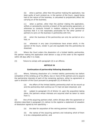 (b)    when a partner, other than the partner making the application, has
           been guilty of such conduct as, in the opinion of the Court, regard being
           had to the nature of the business, is calculated to prejudicially affect the
           carrying on of the business;

           (c)     when a partner, other than the partner making the application,
           wilfully or persistently commits a breach of the partnership agreement, or
           otherwise so conducts himself in matters relating to the partnership
           business that it is not reasonably practicable for the other partner or
           partners to carry on the business in partnership with him;

           (d)    when the business of the partnership can only be carried on at a
           loss; or

           (e)    whenever in any case circumstances have arisen which, in the
           opinion of the Court, render it just and equitable that the partnership be
           dissolved.

(2)        Where the Court orders the dissolution of a limited liability partnership,
the partner making the application shall deliver a copy of the order to the registrar
within 28 days after it is made.

(3)        Failure to comply with paragraph (2) is an offence.

                                      ARTICLE 24

                 Continuation of partnership following dissolution

(1)        Where, following dissolution of a limited liability partnership but before
completion of the winding up of its affairs, two or more of the partners are to acquire
the partnership interests of each of the remaining partners, either by agreement or
upon a direction of the Court pursuant to paragraph (2) of Article 26 –

           (a)   the affairs of the limited liability partnership shall not be wound up
           and the partnership shall continue as if it had not been dissolved; and

           (b)    subject to paragraph (3) of Article 13, upon the acquisition taking
           place, the partners whose interests are acquired shall be taken to retire
           from it.

(2)         One of the acquiring partners shall, within 28 days after the agreement or
direction described in paragraph (1), deliver to the registrar a statement of cessation
of dissolution signed by him specifying –

           (a)     the date for acquisition of the retiring partners’ interests;

           (b)     the names of the acquiring partners and indicating which of them
           is to be a designated partner; and


                                                                                   225
 