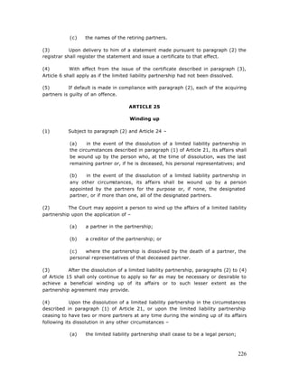 (c)    the names of the retiring partners.

(3)         Upon delivery to him of a statement made pursuant to paragraph (2) the
registrar shall register the statement and issue a certificate to that effect.

(4)         With effect from the issue of the certificate described in paragraph (3),
Article 6 shall apply as if the limited liability partnership had not been dissolved.

(5)        If default is made in compliance with paragraph (2), each of the acquiring
partners is guilty of an offence.

                                      ARTICLE 25

                                      Winding up

(1)        Subject to paragraph (2) and Article 24 –

            (a)     in the event of the dissolution of a limited liability partnership in
            the circumstances described in paragraph (1) of Article 21, its affairs shall
            be wound up by the person who, at the time of dissolution, was the last
            remaining partner or, if he is deceased, his personal representatives; and

            (b)    in the event of the dissolution of a limited liability partnership in
            any other circumstances, its affairs shall be wound up by a person
            appointed by the partners for the purpose or, if none, the designated
            partner, or if more than one, all of the designated partners.

(2)        The Court may appoint a person to wind up the affairs of a limited liability
partnership upon the application of –

            (a)    a partner in the partnership;

            (b)    a creditor of the partnership; or

            (c)   where the partnership is dissolved by the death of a partner, the
            personal representatives of that deceased partner.

(3)         After the dissolution of a limited liability partnership, paragraphs (2) to (4)
of Article 15 shall only continue to apply so far as may be necessary or desirable to
achieve a beneficial winding up of its affairs or to such lesser extent as the
partnership agreement may provide.

(4)         Upon the dissolution of a limited liability partnership in the circumstances
described in paragraph (1) of Article 21, or upon the limited liability partnership
ceasing to have two or more partners at any time during the winding up of its affairs
following its dissolution in any other circumstances –

            (a)    the limited liability partnership shall cease to be a legal person;



                                                                                         226
 