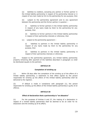 (a)    liabilities to creditors, excluding any partner or former partner in
            the limited liability partnership in respect of his partnership interest or in
            respect of any loan made by him to the partnership for any purpose; then

            (b)   subject to the partnership agreement and to any agreement
            between the partnership and the former partner in question –

                  (i)    liabilities to former partners in the limited liability partnership
                  in respect of any loans made by them to the partnership for any
                  purpose, then

                  (ii)   liabilities to former partners i the limited liability partnership
                                                        n
                  in respect of their partnership interests or otherwise; then

            (c)     subject to the partnership agreement –

                  (i)    liabilities to partners in the limited liability partnership in
                  respect of any loans made by them to the partnership for any
                  purpose, then

                  (ii)   liabilities to partners in the limited liability partnership in
                  respect of their partnership interests or otherwise.

(2)         Subject to the partnership agreement, any limited liability partnership
property remaining after payment of the liabilities described in paragraph (1) shall
be distributed equally to the partners.

                                       ARTICLE 29

                               Completion of winding up

(1)        Within 28 days after the completion of the winding up of the affairs of a
limited liability partnership, a statement to that effect signed by the person
responsible for winding up the affairs of the limited liability partnership shall be
delivered to the registrar.

(2)         If default is made in compliance with paragraph (1), the person
responsible for winding up the affairs of the limited liability partnership is guilty of an
offence.

                                       ARTICLE 30

            Effect of declaration that a partnership is “en désastre”

(1)         For the purposes of Articles 6 and 27, the making of a declaration in
respect of a limited liability partnership shall be deemed to be an order for its
dissolution and the winding up of its affairs.




                                                                                        229
 