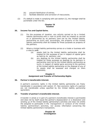 (b)      prevent falsification of entries;
                  (c)      facilitate detection and correction of inaccuracies.

      (2)         If a default is made in complying with sub-section (1), the manager shall be
                  punishable under the Act.

                                               Chapter IX
                                                Taxation

35.         Income Tax and Capital Gains.

            (1)         For the purposes of taxation, any activity carried on by a limited
                        liability partnership with a view to profit shall be treated as carried
                        on in partnership by its partners (and not by the limited liability
                        partnership as such) and, accordingly, the property of the limited
                        liability partnership shall be treated for those purposes as property of
                        the partners.

            (2)         Where a limited liability partnership carries on a trade or business with
                        a view to profit-
                             (a)     assets held by the limited liability partnership shall be
                                     treated for the purposes of tax in respect of capital gains
                                     as held by its partners; and
                             (b)     any dealings by the limited liability partnership shall be
                                     treated for those purposes as dealings by its partners in
                                     partnership (and not by the limited liability partnership as
                                     such), in respect of capital gains accruing to the partners
                                     of the limited liability partnership on the disposal of any of
                                     its assets shall be assessed and charged on them
                                     separately.

                                           Chapter X
                          Assignment and Transfer of Partnership Rights

36.         Partner's transferable interest.

            A partner's economic rights in the limited liability partnership are freely
            transferable in accordance with section 37. Non-economic rights of a partner
            are not transferable unless specified by the limited liability partnership
            agreement.

37.         Transfer of partner's transferable interest.

            A transfer in whole or in part of a partner's transferable interest is permissible
            and does not by itself cause the partner's disassociation or a dissolution and
            winding up of the limited liability partnership's activities and does not entitle
            the assignee to participate in the management or conduct of the limited
            liability partnership's activities, nor access information concerning the
            limited liability partnership's transactions.

                                               Chapter XI
                                              Investigation




                                                                                                23
 