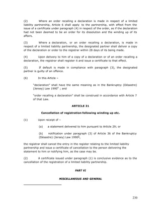 (2)          Where an order recalling a declaration is made in respect of a limited
liability partnership, Article 6 shall apply to the partnership, with effect from the
issue of a certificate under paragraph (4) in respect of the order, as if the declaration
had not been deemed to be an order for its dissolution and the winding up of its
affairs.

(3)         Where a declaration, or an order recalling a declaration, is made in
respect of a limited liability partnership, the designated partner shall deliver a copy
of the declaration or order to the registrar within 28 days of its being made.

(4)        Upon delivery to him of a copy of a declaration or of an order recalling a
declaration, the registrar shall register it and issue a certificate to that effect.

(5)         If default is made in compliance with paragraph (3), the designated
partner is guilty of an offence.

(6)        In this Article –

       “declaration” shall have the same meaning as in the Bankruptcy (Désastre)
       (Jersey) Law 19904 ; and

       “order recalling a declaration” shall be construed in accordance with Article 7
       of that Law.

                                       ARTICLE 31

              Cancellation of registration following winding up etc.

(1)        Upon receipt of –

            (a)    a statement delivered to him pursuant to Article 29; or

            (b)   notification under paragraph (3) of Article 36 of the Bankruptcy
            (Désastre) (Jersey) Law 19905 ,

the registrar shall cancel the entry in the register relating to the limited liability
partnership and issue a certificate of cancellation to the person delivering the
statement to him or notifying him, as the case may be.

(2)        A certificate issued under paragraph (1) is conclusive evidence as to the
cancellation of the registration of a limited liability partnership.


                                          PART VI


                               MISCELLANEOUS AND GENERAL




                                                                                         230
 