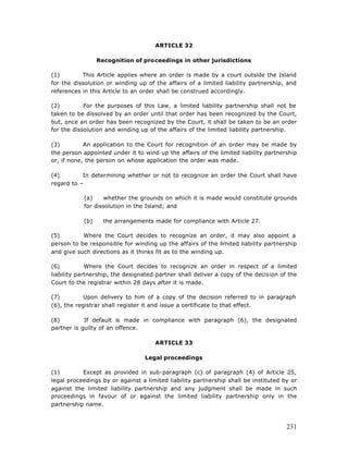 ARTICLE 32

                 Recognition of proceedings in other jurisdictions

(1)        This Article applies where an order is made by a court outside the Island
for the dissolution or winding up of the affairs of a limited liability partnership, and
references in this Article to an order shall be construed accordingly.

(2)         For the purposes of this Law, a limited liability partnership shall not be
taken to be dissolved by an order until that order has been recognized by the Court,
but, once an order has been recognized by the Court, it shall be taken to be an order
for the dissolution and winding up of the affairs of the limited liability partnership.

(3)         An application to the Court for recognition of an order may be made by
the person appointed under it to wind up the affairs of the limited liability partnership
or, if none, the person on whose application the order was made.

(4)        In determining whether or not to recognize an order the Court shall have
regard to –

           (a)    whether the grounds on which it is made would constitute grounds
           for dissolution in the Island; and

           (b)     the arrangements made for compliance with Article 27.

(5)        Where the Court decides to recognize an order, it may also appoint a
person to be responsible for winding up the affairs of the limited liability partnership
and give such directions as it thinks fit as to the winding up.

(6)          Where the Court decides to recognize an order in respect of a limited
liability partnership, the designated partner shall deliver a copy of the decision of the
Court to the registrar within 28 days after it is made.

(7)         Upon delivery to him of a copy of the decision referred to in paragraph
(6), the registrar shall register it and issue a certificate to that effect.

(8)         If default is made in compliance with paragraph (6), the designated
partner is guilty of an offence.

                                     ARTICLE 33

                                  Legal proceedings

(1)        Except as provided in sub-paragraph (c) of paragraph (4) of Article 25,
legal proceedings by or against a limited liability partnership shall be instituted by or
against the limited liability partnership and any judgment shall be made in such
proceedings in favour of or against the limited liability partnership only in the
partnership name.



                                                                                     231
 