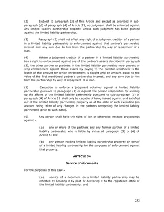 (2)        Subject to paragraph (3) of this Article and except as provided in sub-
paragraph (d) of paragraph (4) of Article 25, no judgment shall be enforced against
any limited liability partnership property unless such judgment has been granted
against the limited liability partnership.

(3)        Paragraph (2) shall not affect any right of a judgment creditor of a partner
in a limited liability partnership to enforcement against that partner’s partnership
interest and any sum due to him from the partnership by way of repayment of a
loan.

(4)         Where a judgment creditor of a partner in a limited liability partnership
has a right to enforcement against any of the partner’s assets described in paragraph
(3), the other partner or partners in the limited liability partnership may prevent or
stop enforcement against those assets by paying to the creditor whichever is the
lesser of the amount for which enforcement is sought and an amount equal to the
value of the first mentioned partner’s partnership interest, and any sum due to him
from the partnership by way of repayment of a loan.

(5)         Execution to enforce a judgment obtained against a limited liability
partnership pursuant to paragraph (1) or against the person responsible for winding
up the affairs of the limited liability partnership pursuant to sub-paragraph (d) of
paragraph (4) of Article 25 shall only be capable of being issued against and satisfied
out of the limited liability partnership property as at the date of such execution (no
account being taken of any changes in the partners composing the limited liability
partnership prior to such date).

(6)       Any person shall have the right to join or otherwise institute proceedings
against –

           (a)      one or more of the partners and any former partner of a limited
           liability partnership who is liable by virtue of paragraph (3) or (4) of
           Article 5; and

           (b)    any person holding limited liability partnership property on behalf
           of a limited liability partnership for the purposes of enforcement against
           that property.

                                     ARTICLE 34

                                 Service of documents

For the purposes of this Law –

           (a)    service of a document on a limited liability partnership may be
           effected by sending it by post or delivering it to the registered office of
           the limited liability partnership; and




                                                                                   232
 