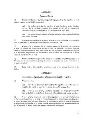 ARTICLE 37

                                  Fees and forms

(1)       The Committee may by Order require the payment to the registrar of such
fees as may be prescribed in respect of –

           (a)    the performance by the registrar of such functions under this Law
           as may be prescribed, including the receipt by him of any document
           which is required to be delivered to him under this Law; and

           (b)   the inspection or copying of documents or other material held by
           him under this Law.

(2)        The registrar may charge a fee for any services provided by him otherwise
than in pursuance of an obligation imposed on him by this Law.

(3)         Where a fee is provided for or charged under this Article for the discharge
of any function or the provision of any service by the registrar, no action need be
taken by him until the fee is paid, and where the fee is payable on the receipt by him
of a document required to be delivered to him he shall be deemed not to have
received it until the fee is paid.

(4)        The Committee may prescribe forms to be used for any of the purposes of
this Law and the manner in which any document to be delivered to the registrar is to
be authenticated.

(5)        Fees paid to the registrar shall f
                                            orm part of the annual income of the
States.

                                    ARTICLE 38

          Inspection and production of documents kept by registrar

(1)        Any person may –

           (a)   inspect any document delivered to the registrar under this Law and
           kept by the registrar or, if the registrar thinks fit, a copy of it;

           (b)   obtain a copy of any certificate issued by the registrar under this
           Law and of all or part of any document referred to in sub-paragraph (a).

(2)         A copy of any document kept by the registrar or of any certificate issued
by him which is certified in writing by him (whose position it is unnecessary to prove)
to be an accurate copy of such document or certificate shall in all legal proceedings
be admissible in evidence as of equal validity with the original and as evidence of any
fact stated in it of which direct oral evidence would be admissible.




                                                                                   234
 