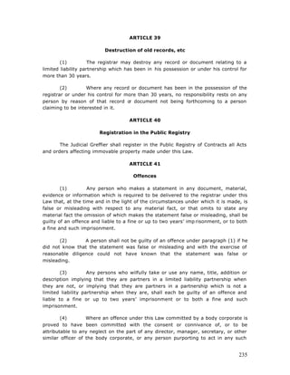 ARTICLE 39

                          Destruction of old records, etc

        (1)          The registrar may destroy any record or document relating to a
limited liability partnership which has been in his possession or under his control for
more than 30 years.

        (2)        Where any record or document has been in the possession of the
registrar or under his control for more than 30 years, no responsibility rests on any
person by reason of that record o document not being forthcoming to a person
                                    r
claiming to be interested in it.

                                     ARTICLE 40

                        Registration in the Public Registry

       The Judicial Greffier shall register in the Public Registry of Contracts all Acts
and orders affecting immovable property made under this Law.

                                     ARTICLE 41

                                       Offences

        (1)        Any person who makes a statement in any document, material,
evidence or information which is required to be delivered to the registrar under this
Law that, at the time and in the light of the circumstances under which it is made, is
false or misleading with respect to any material fact, or that omits to state any
material fact the omission of which makes the statement false or misleading, shall be
guilty of an offence and liable to a fine or up to two years’ imp risonment, or to both
a fine and such imprisonment.

       (2)       A person shall not be guilty of an offence under paragraph (1) if he
did not know that the statement was false or misleading and with the exercise of
reasonable diligence could not have known that the statement was false or
misleading.

        (3)         Any persons who wilfully take or use any name, title, addition or
description implying that they are partners in a limited liability partnership when
they are not, or implying that they are partners in a partnership which is not a
limited liability partnership when they are, shall each be guilty of an offence and
liable to a fine or up to two years’ imprisonment or to both a fine and such
imprisonment.

        (4)        Where an offence under this   Law committed by a body corporate is
proved to have been committed with the           consent or connivance of, or to be
attributable to any neglect on the part of any   director, manager, secretary, or other
similar officer of the body corporate, or any    person purporting to act in any such


                                                                                    235
 