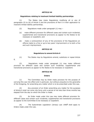 ARTICLE 44

        Regulations relating to insolvent limited liability partnerships

       (1)           The States may make Regulations modifying all or any of
paragraphs (3) to (6) of Article 5 and the provisions of Part V in their application to
insolvent limited liability partnerships.

       (2)         Regulations made under paragraph (1) may –

       (a)     make different provision for different cases and contain such incidental,
             supplemental and transitional provisions as appear to the States to be
             necessary or expedient; and

       (b)      make a contravention of any of the provisions of the Regulations an
             offence liable to a fine or up to two years’ imprisonment or to both a fine
             and such imprisonment.

                                      ARTICLE 45

                           Regulations to amend Article 6

       (1)         The States may by Regulations amend, substitute or repeal Article
6.

        (2)          Regulations made under paragraph (1) may make different
provision for different cases and contain such incidental, supplemental and
transitional provisions as appear to the States to be necessary or expedient.

                                      ARTICLE 46

                                        Orders

        (1)        The Committee may by Order make provision for the purpose of
carrying this Law into effect and in particular, but without prejudice to the generality
of the foregoing, for prescribing any matter which is to be prescribed under this Law.

        (2)         Any provision of an Order prescribing any matter for the purposes
of Article 6 shall not come into force until a period of not less than three months has
elapsed from the day on which the Order is made.

        (3)       An Order made under this Law may make different provision for
different cases and contain such incidental, supplemental and transitional provisions
as appear to the Committee to be necessary or expedient.

       (4)      The Subordinate Legislation (Jersey) Law 19609 shall apply to
Orders made under this Law.




                                                                                    237
 