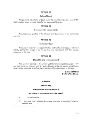 ARTICLE 47

                                     Rules of Court

        The power to make Rules of Court under the Royal Court (Jersey) Law 194810
shall include a power to make Rules for the purposes of this Law.

                                         ARTICLE 48

                            Consequential amendments

        The enactments specified in the Schedule shall be amended in the manner set
out in it.

                                         ARTICLE 49

                                    Customary Law

         The rules of customary law applicable to a partnership shall apply to a limited
liability partnership except in so far as they are inconsistent with the express
provisions of this Law.

                                         ARTICLE 50

                           Short title and commencement

      This Law may be cited as the Limited Liability Partnerships (Jersey) Law 1997
and shall come into force on such day as the States may by Act appoint and different
days may be appointed for different provisions or different purposes of this Law.

                                                                     G.H.C. COPPOCK
                                                                 Greffier of the States.




                                         SCHEDULE

                                         (Article 48)

                           AMENDMENT OF ENACTMENTS

                     Borrowing (Control) (Jersey) Law 194711

       1.          In the long title –

       (a)      the word “and” following the words “the issue of securities,” shall be
             deleted; and




                                                                                    238
 