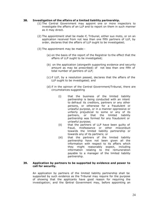 38.   Investigation of the affairs of a limited liability partnership.
         (1) The Central Government may appoint one or more inspectors to
             investigate the affairs of an LLP and to report on them in such manner
             as it may direct.

         (2) The appointment shall be made if, Tribunal, either suo moto, or on an
             application received from not less than one fifth partners of LLP, by
             order, declares that the affairs of LLP ought to be investigated;

         (3) The appointment may be made:-

                (a) on the basis of the report of the Registrar to the effect that the
                    affairs of LLP ought to be investigated;

                (b) on the application (alongwith supporting evidence and security
                   amount as may be prescribed) of not less than one fifth of
                   total number of partners of LLP;

                (c) if LLP, by a resolution passed, declares that the affairs of the
                    LLP ought to be investigated; and

                (d) if in the opinion of the Central Government/Tribunal, there are
                    circumstances suggesting

                         (i)     that the business of the limited liability
                                 partnership is being conducted with an intent
                                 to defraud its creditors, partners or any other
                                 persons, or otherwise for a fraudulent or
                                 unlawful purpose, or in a manner oppressive or
                                 unfairly prejudicial to some or any of its
                                 partners,    or  that    the    limited liability
                                 partnership was formed for any fraudulent or
                                 unlawful purpose;
                         (ii)    that the partners of LLP have been guilty of
                                 fraud, misfeasance or other misconduct
                                 towards the limited liability partnership or
                                 towards any of its partners; or
                         (iii)   that the partners of the limited liability
                                 partnership have not been given all the
                                 information with respect to its affairs which
                                 they might reasonably expect, including
                                 information relating to the remuneration
                                 payable to a manager of the limited liability
                                 partnership.

39.   Application by partners to be supported by evidence and power to
      call for security.

      An application by partners of the limited liability partnership shall be
      supported by such evidence as the Tribunal may require for the purpose
      of showing that the applicants have good reason for requiring the
      investigation; and the Central Government may, before appointing an



                                                                                     24
 
