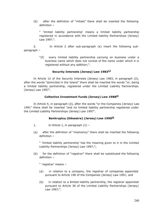 (b)      after the definition of “initials” there shall be inserted the following
             definition –

             “ ‘limited liability partnership’ means a limited liability partnership
             registered in accordance with the Limited liability Partnerships (Jersey)
             Law 1997.”.

       2.              In Article 2 after sub-paragraph (e) insert the following sub-
paragraph –

             “(f)      every limited liability partnership carrying on business under a
                    business name which does not consist of the name under which it is
                    registered without any addition;”.

                         Security Interests (Jersey) Law 198313

        In Article 12 of the Security Interests (Jersey) Law 1983, in paragraph (2),
after the words “domiciled in the Island” there shall be inserted the words “or, being
a limited liability partnership, registered under the Limited Liability Partnerships
(Jersey) Law 1997”.

                    Collective Investment Funds (Jersey) Law 198814

       In Article 4, in paragraph (2), after the words “or the Companies (Jersey) Law
1991” there shall be inserted “and no limited liability partnership registered under
the Limited Liability Partnerships (Jersey) Law 1997”.

                      Bankruptcy (Désastre) (Jersey) Law 199015

       1.             In Article 1, in paragraph (1) –

       (a)     after the definition of “insolvency” there shall be inserted the following
             definition –

             “ ‘limited liability partnership’ has the meaning given to it in the Limited
             Liability Partnerships (Jersey) Law 1997;”;

       (b)     for the definition of “registrar” there shall be substituted the following
             definition –

             “ ‘registrar’ means –

             (a)      in relation to a company, the registrar of companies appointed
                    pursuant to Article 196 of the Companies (Jersey) Law 1991; and

             (b)      in relation to a limited liability partnership, the registrar appointed
                    pursuant to Article 36 of the Limited Liability Partnerships (Jersey)
                    Law 1997;”.



                                                                                         240
 