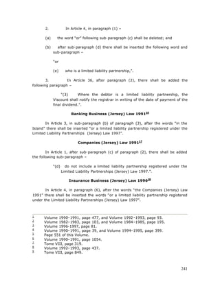 2.             In Article 4, in paragraph (1) –

       (a)     the word “or” following sub-paragraph (c) shall be deleted; and

       (b)     after sub-paragraph (d) there shall be inserted the following word and
             sub-paragraph –

             “or

             (e)      who is a limited liability partnership,”.

        3.         In Article 36, after paragraph (2), there shall be added the
following paragraph –

                  “(3)     Where the debtor is a limited liability partnership, the
             Viscount shall notify the registrar in writing of the date of payment of the
             final dividend.”.

                         Banking Business (Jersey) Law 199116

       In Article 3, in sub-paragraph (b) of paragraph (3), after the words “in the
Island” there shall be inserted “or a limited liability partnership registered under the
Limited Liability Partnerships (Jersey) Law 1997”.

                             Companies (Jersey) Law 199117

        In Article 1, after sub-paragraph (c) of paragraph (2), there shall be added
the following sub-paragraph –

             “(d)     do not include a limited liability partnership registered under the
                    Limited Liability Partnerships (Jersey) Law 1997.”.

                        Insurance Business (Jersey) Law 199618

       In Article 4, in paragraph (6), after the words “the Companies (Jersey) Law
1991” there shall be inserted the words “or a limited liability partnership registered
under the Limited Liability Partnerships (Jersey) Law 1997”.



1
      Volume 1990–1991, page 477, and Volume 1992–1993, page 93.
2
      Volume 1982–1983, page 103, and Volume 1984–1985, page 195.
3
      Volume 1996-1997, page 81.
4
      Volume 1990–1991, page 39, and Volume 1994–1995, page 399.
5
      Page 551 of this Volume.
6
      Volume 1990–1991, page 1054.
7
      Tome VIII, page 319.
8
      Volume 1992–1993, page 437.
9
      Tome VIII, page 849.



                                                                                     241
 