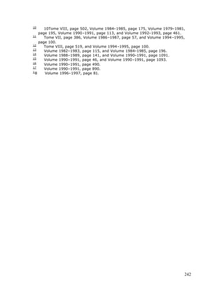 10
       10Tome VIII, page 502, Volume 1984–1985, page 175, Volume 1979–1981,
    page 195, Volume 1990–1991, page 113, and Volume 1992–1993, page 461.
11
       Tome VII, page 386, Volume 1986–1987, page 57, and Volume 1994–1995,
    page 100.
12
       Tome VIII, page 519, and Volume 1994–1995, page 100.
13
       Volume 1982–1983, page 115, and Volume 1984–1985, page 196.
14
       Volume 1988–1989, page 141, and Volume 1990–1991, page 1091.
15
       Volume 1990–1991, page 46, and Volume 1990–1991, page 1093.
16
       Volume 1990–1991, page 490.
17
       Volume 1990–1991, page 890.
1
  8    Volume 1996–1997, page 81.




                                                                          242
 