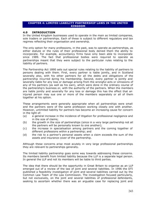 CHAPTER 4: LIMITED LIABILITY PARTNERSHIP LAWS IN THE UNITED
                              KINGDOM

4.0     INTRODUCTION
In the United Kingdom businesses used to operate in the main as limited companies,
sole traders or partnerships. Each of these is subject to different regulatory and tax
regimes reflecting their organisation and ownership.

The only option for many professions, in the past, was to operate as partnerships, as
either statute or the rules of their professional body denied them the ability to
incorporate. For example, accountancy firms have only been able to incorporate
since 1989. The fact that professional bodies were required to operate as
partnerships meant that they were subject to the particular rules relating to the
liability of partners.

The Partnership Act 1890 sets out special rules relating to the liability of partners to
persons dealing with them. First, every partner is liable jointly, and in Scotland
severally also, with his other partners for all the debts and obligations of the
partnership incurred d  uring his membership. Second, every partner is jointly and
severally liable for any loss or damage arising from the wrongful acts or omissions of
any of his partners (as well as his own), which were done in the ordinary course of
the partnership’s business or, with the authority of the partners. When the members
are liable jointly and severally for any loss or damage this has the effect that an
injured person may sue one or more of the members separately or all of them
together at his option.

These arrangements were generally appropriate when all partnerships were small
and the partners were of the same profession working closely one with another.
However, unlimited liability for partners has become an increasing cause for concern
in the light of:
(a)     a general increase in the incidence of litigation for professional negligence and
        in the size of claims;
(b)     the growth in the size of partnerships (since in a very large partnership not all
        the partners will be personally known to one another);
(c)     the increase in specialisation among partners and the coming together of
        different professions within a partnership; and
(d)     the risk to a partner's personal assets when a claim exceeds the sum of the
        assets and insurance cover of the partnership.

Although these concerns arise most acutely in very large professional partnerships
they are relevant to partnerships generally.

The limited liability partnership goes some way towards addressing these concerns.
Its members benefit from limited liability because the LLP is a separate legal person.
In general the LLP and not its members will be liable to third parties.

The idea that there should be the opportunity in Great Britain to organise as an LLP
emerged out of a review of the law of joint and several liabilities. In 1996 the DTI
published a feasibility investigation of joint and several liabilities carried out by the
Common Law Team of the Law Commission. The investigation focused particularly,
but not exclusively, on the joint and several liabilities of professional defendants,
seeking to ascertain whether there was an arguable case for replacing joint and



                                                                                     243
 