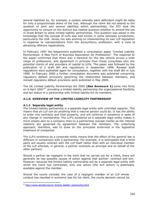 several liabilities by, for example, a system whereby each defendant might be liable
for only a proportionate share of the loss. Although the remit did not extend to the
question of joint and several liabilities within partnerships, the DTI took the
opportunity to consult on the distinct but related question whether to amend the law
in Great Britain to allow limited liability partnerships. This question was asked in the
knowledge that the concept of LLPs was well known in some overseas jurisdictions,
particularly the USA. Jersey too was working on implementing its own LLP legislation
in response to representations from the accountancy profession, with a view to
attracting offshore registrations.

In February 1997 the Department published a consultation paper "Limited Liability
Partnerships: A New Form of Business Association for Professions". The response to
the paper confirmed that there was a demand for the n       ew vehicle across a wide
range of professions, and agreement in principle from those consultees who are
potential clients of and providers of capital to LLPs. The paper was followed by the
publication of a draft Bill and regulations in September 1998. Revised draft
regulations were published again for consultation, together with the draft Bill in July
1999. In February 2000 a further consultation document was published concerning
regulatory default provisions governing the relationship between members, and
revised regulatory default provisions were published in May 2000.

The UK Limited Liability Partnerships Act 2000 (See Annexure 1) came into force
on 6 April 20014 7 providing a limited liability partnership the organisational flexibility
and tax status of a partnership with limited liability for its members.

4.1.0 OVERVIEW OF THE LIMITED LIABILITY PARTNERSHIP

4.1.1 Separate legal entity
The limited liability partnership is a separate legal entity with unlimited capacity. This
means that an LLP can do anything that a natural person could do. It has the ability
to enter into contracts and hold property, and will continue in existence in spite of
any change in membership. The LLP's existence as a separate legal entity makes it
more closely akin to a company than to a partnership (except insofar as the internal
relations are governed by agreement between the members. The underlying
approach, therefore, was to draw on the principles enshrined in the legislative
treatment of companies.

The LLP's existence as a corporate entity means that the effect of the general law is
different in comparison with a partnership. For example, it is anticipated that a third
party will usually contract with the LLP itself rather than with an individual member
of the LLP whereas, in general, a partner contracts as principal and on behalf of the
other partners.

Should a partner be negligent in the work that he carries out for a client, there will
generally be two possible causes of action against that partner: contract and tort.
However, because the limited liability partnership will be a separate legal entity with
which the client has contracted, only one action (the tort action) is potentially
available against the member.

Should the courts consider the case of a negligent member of an LLP whose
conduct has resulted in economic loss for his client, the courts decision cannot be

47
     http://www.slogold.net/uk_limited_liability_partnership.html



                                                                                       244
 