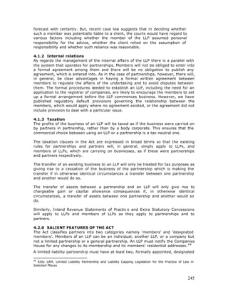forecast with certainty. But, recent case law suggests that in deciding whether
such a member was potentially liable to a client, the courts would have regard to
various factors including whether the member of the LLP assumed personal
responsibility for the advice, whether the client relied on the assumption of
responsibility and whether such reliance was reasonable.

4.1.2 Internal relations
As regards the management of the internal affairs of the LLP there is a parallel with
the system that operates for partnerships. Members will not be obliged to enter into
a formal agreement among them and there will be no obligation to publish any
agreement, which is entered into. As in the case of partnerships, however, there will,
in general, be clear advantages in having a formal written agreement between
members to regulate the affairs of the undertaking and to avoid disputes between
them. The formal procedures n     eeded to establish an LLP, including the need for an
application to the registrar of companies, are likely to encourage the members to set
up a formal arrangement before the LLP commences business. However, we have
published regulatory default provisions governing the relationship between the
members, which would apply where no agreement existed, or the agreement did not
include provision to deal with a particular issue.

4.1.3 Taxation
The profits of the business of an LLP will be taxed as if the business were carried on
by partners in partnership, rather than by a body corporate. This ensures that the
commercial choice between using an LLP or a partnership is a tax neutral one.

The taxation clauses in the Act are expressed in broad terms so that the existing
rules for partnerships and partners will, in general, simply apply to LLPs, and
members of LLPs, which are carrying on businesses, as if these were partnerships
and partners respectively.

The transfer of an existing business to an LLP will only be treated for tax purposes as
giving rise to a cessation of the business of the partnership which is making the
transfer if in otherwise identical circumstances a transfer between one partnership
and another would do so.

The transfer of assets between a partnership and an LLP will only give rise to
chargeable gain or capital allowance consequences if, in otherwise identical
circumstances, a transfer of assets between one partnership and another would so
do.

Similarly, Inland Revenue Statements of Practic e and Extra Statutory Concessions
will apply to LLPs and members of LLPs as they apply to partnerships and to
partners.

4.2.0 SALIENT FEATURES OF THE ACT
The Act classifies partners into two categories namely ‘members’ and ‘designated
members’. Members of an LLP can be an individual, another LLP, or a company but
not a limited partnership or a general partnership. An LLP must notify the Companies
House for any changes to its membership and its members' residential addresses. 4 8
A limited liability partnership must have at least two, formally appointed, designated

48
  Kitty LAM, Limited Liability Partnership and Liability Capping Legislation for the Practice of Law in
Selected Places



                                                                                                   245
 