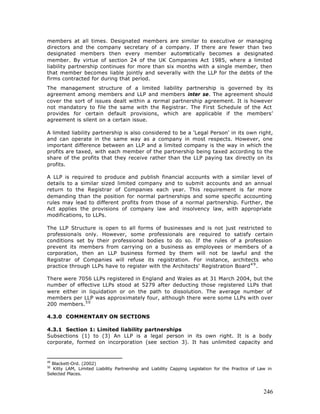 members at all times. Designated members are similar to executive or managing
directors and the company secretary of a company. If there are fewer than two
designated members then every member autom           atically becomes a designated
member. By virtue of section 24 of the UK Companies Act 1985, where a limited
liability partnership continues for more than six months with a single member, then
that member becomes liable jointly and severally with the LLP for the debts of the
firms contracted for during that period.
The management structure of a limited liability partnership is governed by its
agreement among members and LLP and members inter se. The agreement should
cover the sort of issues dealt within a normal partnership agreement. It is however
not mandatory to file the same with the Registrar. The First Schedule of the Act
provides for certain default provisions, which are applicable if the members’
agreement is silent on a certain issue.

A limited liability partnership is also considered to be a 'Legal Person' in its own right,
and can operate in the same way as a company in most respects. However, one
important difference between an LLP and a limited company is the way in which the
profits are taxed, with each member of the partnership being taxed according to the
share of the profits that they receive rather than the LLP paying tax directly on its
profits.

A LLP is required to produce and publish financial accounts with a similar level of
details to a similar sized limited company and to submit accounts and an annual
return to the Registrar of Companies each year. This requirement is far more
demanding than the position for normal partnerships and some specific accounting
rules may lead to different profits from those of a normal partnership. Further, the
Act applies the provisions of company law and insolvency law, with appropriate
modifications, to LLPs.

The LLP Structure is open to all forms of businesses and is not just restricted to
professionals only. However, some professionals are required to satisfy certain
conditions set by their professional bodies to do so. If the rules of a profession
prevent its members from carrying on a business as employees or members of a
corporation, then an LLP business formed by them will not be lawful and the
Registrar of Companies will refuse its registration. For instance, architects who
practice through LLPs have to register with the Architects' Registration Board 4 9 .

There were 7056 LLPs registered in England and Wales as at 31 March 2004, but the
number of effective LLPs stood at 5279 after deducting those registered LLPs that
were either in liquidation or on the path to dissolution. The average number of
members per LLP was approximately four, although there were some LLPs with over
200 members. 5 0

4.3.0 COMMENTARY ON SECTIONS

4.3.1 Section 1: Limited liability partnerships
Subsections (1) to (3) An LLP is a legal person in its own right. It is a body
corporate, formed on incorporation (see section 3). It has unlimited capacity and


49
  Blackett-Ord. (2002)
50
  Kitty LAM, Limited Liability Partnership and Liability Capping Legislation for the Practice of Law in
Selected Places.



                                                                                                   246
 