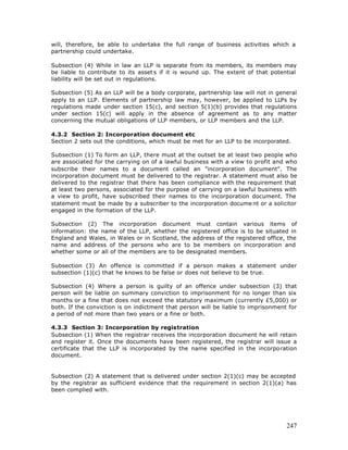 will, therefore, be able to undertake the full range of business activities which a
partnership could undertake.

Subsection (4) While in law an LLP is separate from its members, its members may
be liable to contribute to its asset s if it is wound up. The extent of that potential
liability will be set out in regulations.

Subsection (5) As an LLP will be a body corporate, partnership law will not in general
apply to an LLP. Elements of partnership law may, however, be applied to LLPs by
regulations made under section 15(c), and section 5(1)(b) provides that regulations
under section 15(c) will apply in the absence of agreement as to any matter
concerning the mutual obligations of LLP members, or LLP members and the LLP.

4.3.2 Section 2: Incorporation document etc
Section 2 sets out the conditions, which must be met for an LLP to be incorporated.

Subsection (1) To form an LLP, there must at the outset be at least two people who
are associated for the carrying on of a lawful business with a view to profit and who
subscribe their names to a document called an "incorporation document". The
incorporation document must be delivered to the registrar. A statement must also be
delivered to the registrar that there has been compliance with the requirement that
at least two persons, associated for the purpose of carrying on a lawful business with
a view to profit, have subscribed their names to the incorporation document. The
statement must be made by a subscriber to the incorporation docume nt or a solicitor
engaged in the formation of the LLP.

Subsection (2) The incorporation document must contain various items of
information: the name of the LLP, whether the registered office is to be situated in
England and Wales, in Wales or in Scotland, the address of the registered office, the
name and address of the persons who are to be members on incorporation and
whether some or all of the members are to be designated members.

Subsection (3) An offence is committed if a person makes a statement under
subsection (1)(c) that he knows to be false or does not believe to be true.

Subsection (4) Where a person is guilty of an offence under subsection (3) that
person will be liable on summary conviction to imprisonment for no longer than six
months or a fine that does not exceed the statutory maximum (currently £5,000) or
both. If the conviction is on indictment that person will be liable to imprisonment for
a period of not more than two years or a fine or both.

4.3.3 Section 3: Incorporation by registration
Subsection (1) When the registrar receives the incorporation document he will retain
and register it. Once the documents have been registered, the registrar will issue a
certificate that the LLP is incorporated by the name specified in the incorporation
document.


Subsection (2) A statement that is delivered under section 2(1)(c) may be accepted
by the registrar as sufficient evidence that the requirement in section 2(1)(a) has
been complied with.




                                                                                   247
 