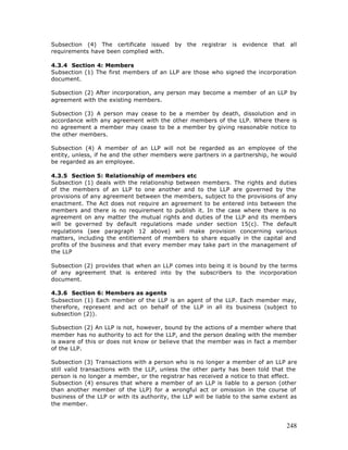 Subsection (4) The certificate issued      by   the   registrar   is   evidence   that    all
requirements have been complied with.

4.3.4 Section 4: Members
Subsection (1) The first members of an LLP are those who signed the incorporation
document.

Subsection (2) After incorporation, any person may become a member of an LLP by
agreement with the existing members.

Subsection (3) A person may cease to be a member by death, dissolution and in
accordance with any agreement with the other members of the LLP. Where there is
no agreement a member may cease to be a member by giving reasonable notice to
the other members.

Subsection (4) A member of an LLP will not be regarded as an employee of the
entity, unless, if he and the other members were partners in a partnership, he would
be regarded as an employee.

4.3.5 Section 5: Relationship of members etc
Subsection (1) deals with the relationship between members. The rights and duties
of the members of an LLP to one another and to the LLP are governed by the
provisions of any agreement between the members, subject to the provisions of any
enactment. The Act does not require an agreement to be entered into between the
members and there is no requirement to publish it. In the case where there is no
agreement on any matter the mutual rights and duties of the LLP and its members
will be governed by default regulations made under section 15(c). The default
regulations (see paragraph 12 above) will make provision concerning various
matters, including the entitlement of members to share equally in the capital and
profits of the business and that every member may take part in the management of
the LLP

Subsection (2) provides that when an LLP comes into being it is bound by the terms
of any agreement that is entered into by the subscribers to the incorporation
document.

4.3.6 Section 6: Members as agents
Subsection (1) Each member of the LLP is an agent of the LLP. Each member may,
therefore, represent and act on behalf of the LLP in all its business (subject to
subsection (2)).

Subsection (2) An LLP is not, however, bound by the actions of a member where that
member has no authority to act for the LLP, and the person dealing with the member
is aware of this or does not know or believe that the member was in fact a member
of the LLP.

Subsection (3) Transactions with a person who is no longer a member of an LLP are
still valid transactions with the LLP, unless the other party has been told that the
person is no longer a member, or the registrar has received a notice to that effect.
Subsection (4) ensures that where a member of an LLP is liable to a person (other
than another member of the LLP) for a wrongful act or omission in the course of
business of the LLP or with its authority, the LLP will be liable to the same extent as
the member.



                                                                                         248
 