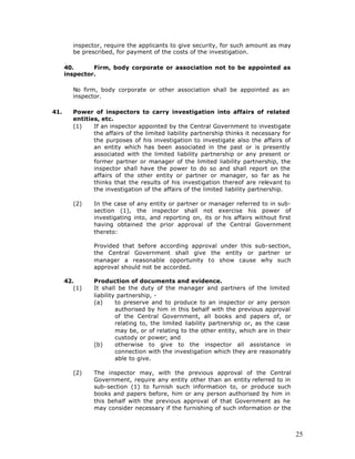 inspector, require the applicants to give security, for such amount as may
         be prescribed, for payment of the costs of the investigation.

      40.      Firm, body corporate or association not to be appointed as
      inspector.

         No firm, body corporate or other association shall be appointed as an
         inspector.

41.      Power of inspectors to carry investigation into affairs of related
         entities, etc.
         (1)    If an inspector appointed by the Central Government to investigate
                the affairs of the limited liability partnership thinks it necessary for
                the purposes of his investigation to investigate also the affairs of
                an entity which has been associated in the past or is presently
                associated with the limited liability partnership or any present or
                former partner or manager of the limited liability partnership, the
                inspector shall have the power to do so and shall report on the
                affairs of the other entity or partner or manager, so far as he
                thinks that the results of his investigation thereof are relevant to
                the investigation of the affairs of the limited liability partnership.

         (2)    In the case of any entity or partner or manager referred to in sub-
                section (1), the inspector shall not exercise his power of
                investigating into, and reporting on, its or his affairs without first
                having obtained the prior approval of the Central Government
                thereto:

                Provided that before according approval under this sub-section,
                the Central Government shall give the entity or partner or
                manager a reasonable opportunity to show cause why such
                approval should not be accorded.

      42.       Production of documents and evidence.
         (1)    It shall be the duty of the manager and partners of the limited
                liability partnership, -
                (a)      to preserve and to produce to an inspector or any person
                         authorised by him in this behalf with the previous approval
                         of the Central Government, all books and papers of, or
                         relating to, the limited liability partnership or, as the case
                         may be, or of relating to the other entity, which are in their
                         custody or power; and
                (b)      otherwise to give to the inspector all assistance in
                         connection with the investigation which they are reasonably
                         able to give.

         (2)    The inspector may, with the previous approval of the Central
                Government, require any entity other than an entity referred to in
                sub-section (1) to furnish such information to, or produce such
                books and papers before, him or any person authorised by him in
                this behalf with the previous approval of that Government as he
                may consider necessary if the furnishing of such information or the



                                                                                           25
 